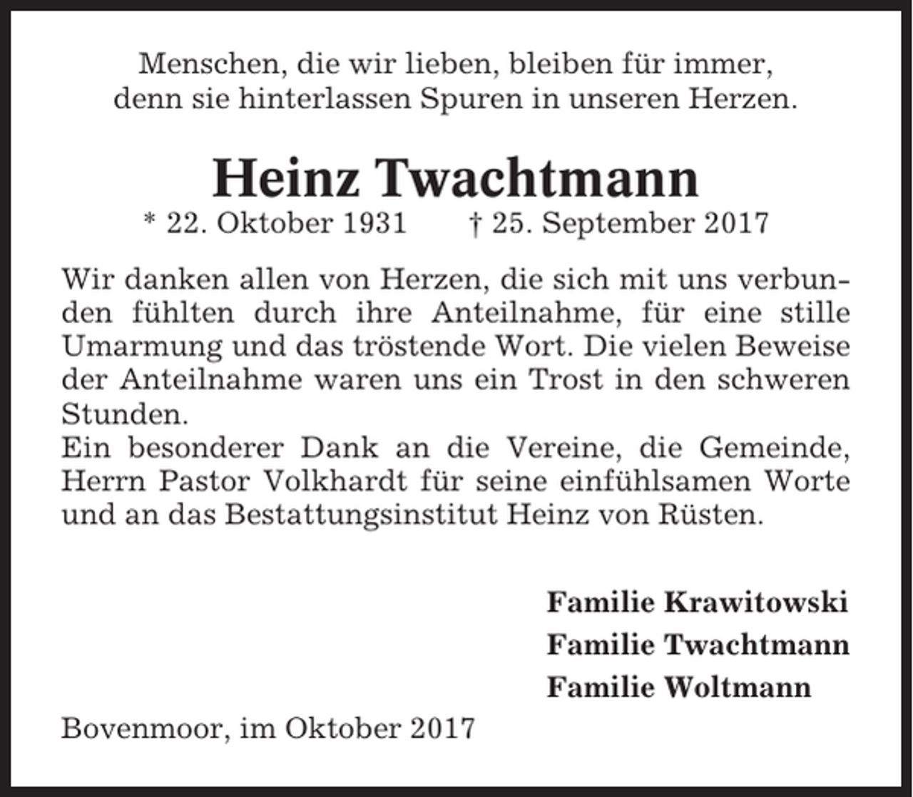 <p>Menschen, die wir lieben, bleiben für immer,<br />denn sie hinterlassen Spuren in unseren Herzen.</p><p>Heinz Twachtmann<br />* 22. Oktober 1931</p><p>† 25. September 2017</p><p>Wir danken allen von Herzen, die sich mit uns verbunden fühlten durch ihre Anteilnahme, für eine stille<br />Umarmung und das tröstende Wort. Die vielen Beweise<br />der Anteilnahme waren uns ein Trost in den schweren<br />Stunden.<br />Ein besonderer Dank an die Vereine, die Gemeinde,<br />Herrn Pastor Volkhardt für seine einfühlsamen Worte<br />und an das Bestattungsinstitut Heinz von Rüsten.<br />Familie Krawitowski<br />Familie Twachtmann<br />Familie Woltmann<br />Bovenmoor, im Oktober 2017</p>