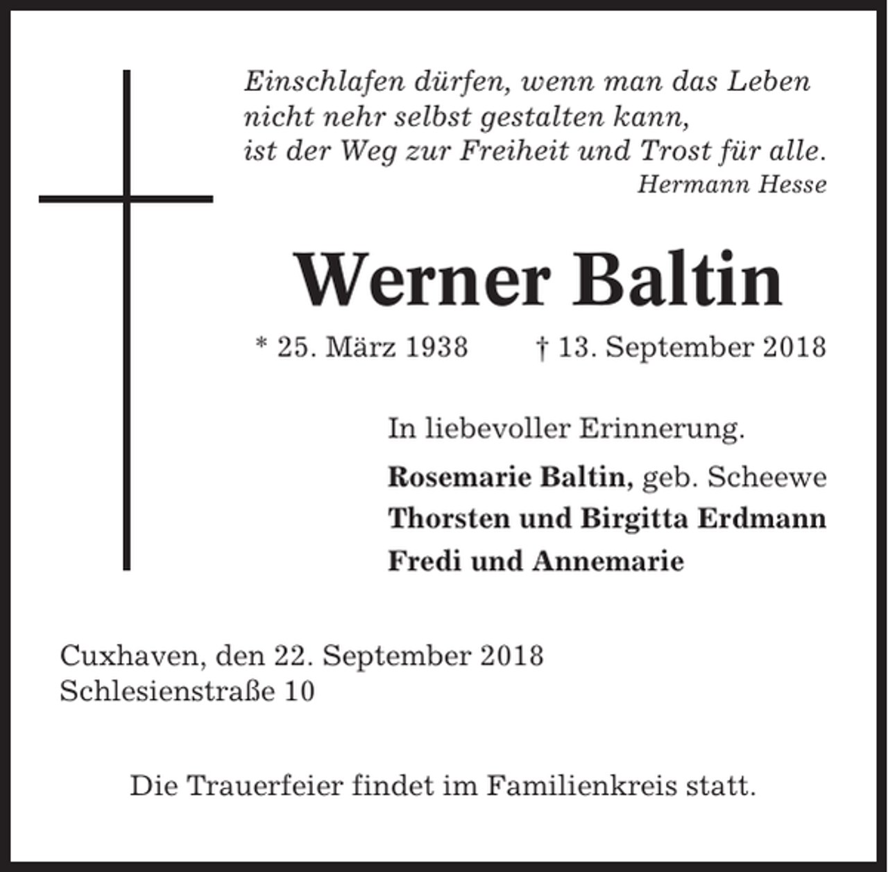 <p>Einschlafen dürfen, wenn man das Leben<br />nicht nehr selbst gestalten kann,<br />ist der Weg zur Freiheit und Trost für alle.<br />Hermann Hesse</p><p>Werner Baltin<br />* 25. März 1938</p><p>† 13. September 2018</p><p>In liebevoller Erinnerung.<br />Rosemarie Baltin, geb. Scheewe<br />Thorsten und Birgitta Erdmann<br />Fredi und Annemarie<br />Cuxhaven, den 22. September 2018<br />Schlesienstraße 10<br />Die Trauerfeier findet im Familienkreis statt.</p>