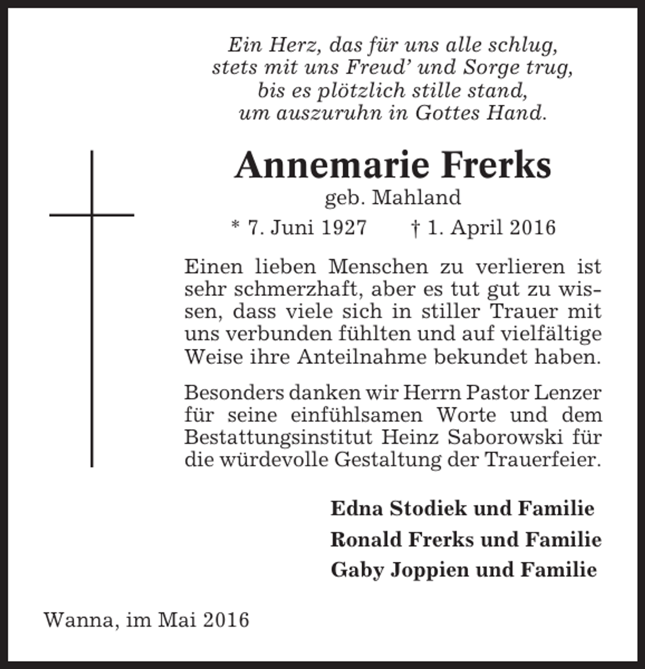<p>Ein Herz, das für uns alle schlug,<br />stets mit uns Freud’ und Sorge trug,<br />bis es plötzlich stille stand,<br />um auszuruhn in Gottes Hand.</p><p>Annemarie Frerks<br />geb. Mahland<br />* 7. Juni 1927<br />† 1. April 2016<br />Einen lieben Menschen zu verlieren ist<br />sehr schmerzhaft, aber es tut gut zu wissen, dass viele sich in stiller Trauer mit<br />uns verbunden fühlten und auf vielfältige<br />Weise ihre Anteilnahme bekundet haben.<br />Besonders danken wir Herrn Pastor Lenzer<br />für seine einfühlsamen Worte und dem<br />Bestattungsinstitut Heinz Saborowski für<br />die würdevolle Gestaltung der Trauerfeier.<br />Edna Stodiek und Familie<br />Ronald Frerks und Familie<br />Gaby Joppien und Familie<br />Wanna, im Mai 2016</p>