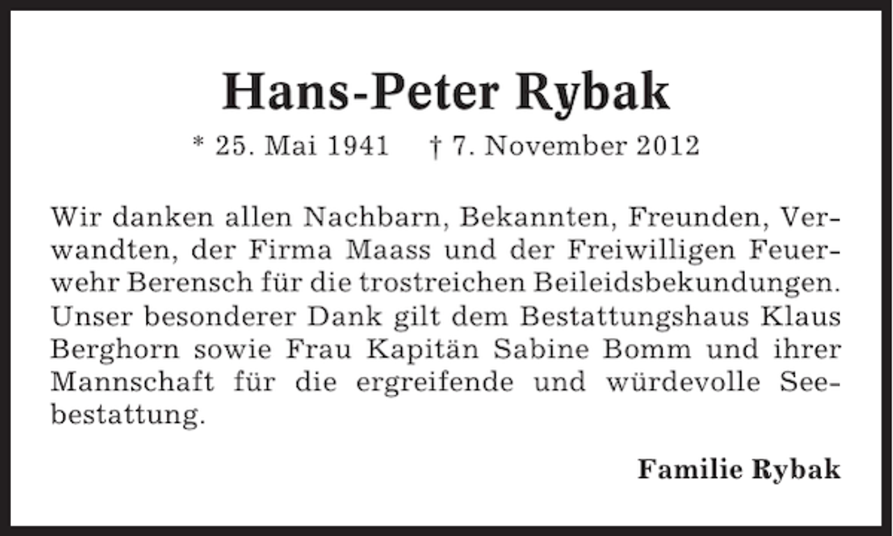 <p>Hans-Peter Rybak<br />* 25. Mai 1941</p><p>† 7. November 2012</p><p>Wir danken allen Nachbarn, Bekannten, Freunden, Verwandten, der Firma Maass und der Freiwilligen Feuerwehr Berensch für die trostreichen Beileidsbekundungen.<br />Unser besonderer Dank gilt dem Bestattungshaus Klaus<br />Berghorn sowie Frau Kapitän Sabine Bomm und ihrer<br />Mannschaft für die ergreifende und würdevolle Seebestattung.<br />Familie Rybak</p>