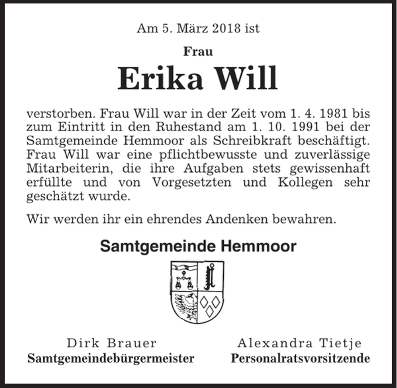 <p>Am 5. März 2018 ist<br />Frau</p><p>Erika Will<br />verstorben. Frau Will war in der Zeit vom 1. 4. 1981 bis<br />zum Eintritt in den Ruhestand am 1. 10. 1991 bei der<br />Samtgemeinde Hemmoor als Schreibkraft beschäftigt.<br />Frau Will war eine pflichtbewusste und zuverlässige<br />Mitarbeiterin, die ihre Aufgaben stets gewissenhaft<br />erfüllte und von Vorgesetzten und Kollegen sehr<br />geschätzt wurde.<br />Wir werden ihr ein ehrendes Andenken bewahren.</p><p>Samtgemeinde Hemmoor</p><p>Dirk Brauer<br />Samtgemeindebürgermeister</p><p>Alexandra Tietje<br />Personalratsvorsitzende</p>