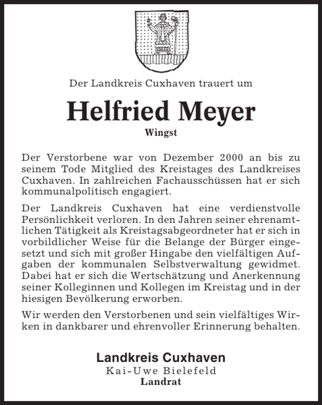 <p>Der Landkreis Cuxhaven trauert um</p><p>Helfried Meyer<br />Wingst<br />Der Verstorbene war von Dezember 2000 an bis zu<br />seinem Tode Mitglied des Kreistages des Landkreises<br />Cuxhaven. In zahlreichen Fachausschüssen hat er sich<br />kommunalpolitisch engagiert.<br />Der Landkreis Cuxhaven hat eine verdienstvolle<br />Persönlichkeit verloren. In den Jahren seiner ehrenamtlichen Tätigkeit als Kreistagsabgeordneter hat er sich in<br />vorbildlicher Weise für die Belange der Bürger eingesetzt und sich mit großer Hingabe den vielfältigen Aufgaben der kommunalen Selbstverwaltung gewidmet.<br />Dabei hat er sich die Wertschätzung und Anerkennung<br />seiner Kolleginnen und Kollegen im Kreistag und in der<br />hiesigen Bevölkerung erworben.<br />Wir werden den Verstorbenen und sein vielfältiges Wirken in dankbarer und ehrenvoller Erinnerung behalten.</p><p>Landkreis Cuxhaven<br />Kai-Uwe Bielefeld<br />Landrat</p>
