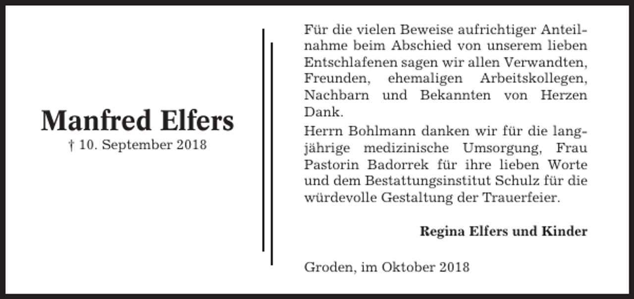 <p>Manfred Elfers<br />† 10. September 2018</p><p>Für die vielen Beweise aufrichtiger Anteilnahme beim Abschied von unserem lieben<br />Entschlafenen sagen wir allen Verwandten,<br />Freunden, ehemaligen Arbeitskollegen,<br />Nachbarn und Bekannten von Herzen<br />Dank.<br />Herrn Bohlmann danken wir für die langjährige medizinische Umsorgung, Frau<br />Pastorin Badorrek für ihre lieben Worte<br />und dem Bestattungsinstitut Schulz für die<br />würdevolle Gestaltung der Trauerfeier.<br />Regina Elfers und Kinder<br />Groden, im Oktober 2018</p>