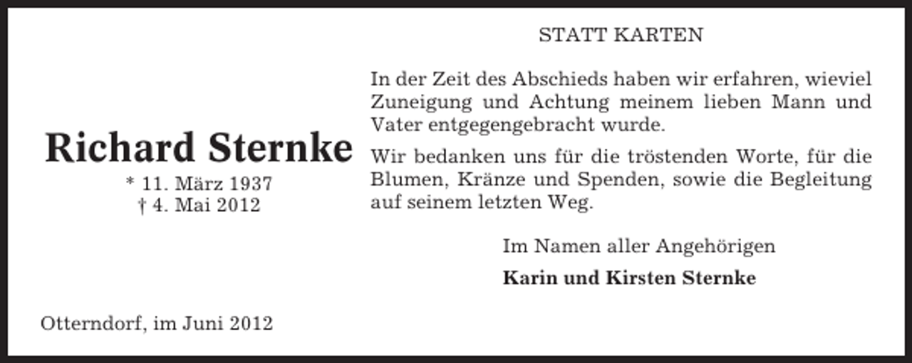 <p>STATT KARTEN</p><p>Richard Sternke<br />* 11. März 1937<br />† 4. Mai 2012</p><p>In der Zeit des Abschieds haben wir erfahren, wieviel<br />Zuneigung und Achtung meinem lieben Mann und<br />Vater entgegengebracht wurde.<br />Wir bedanken uns für die tröstenden Worte, für die<br />Blumen, Kränze und Spenden, sowie die Begleitung<br />auf seinem letzten Weg.<br />Im Namen aller Angehörigen<br />Karin und Kirsten Sternke</p><p>Otterndorf, im Juni 2012</p>