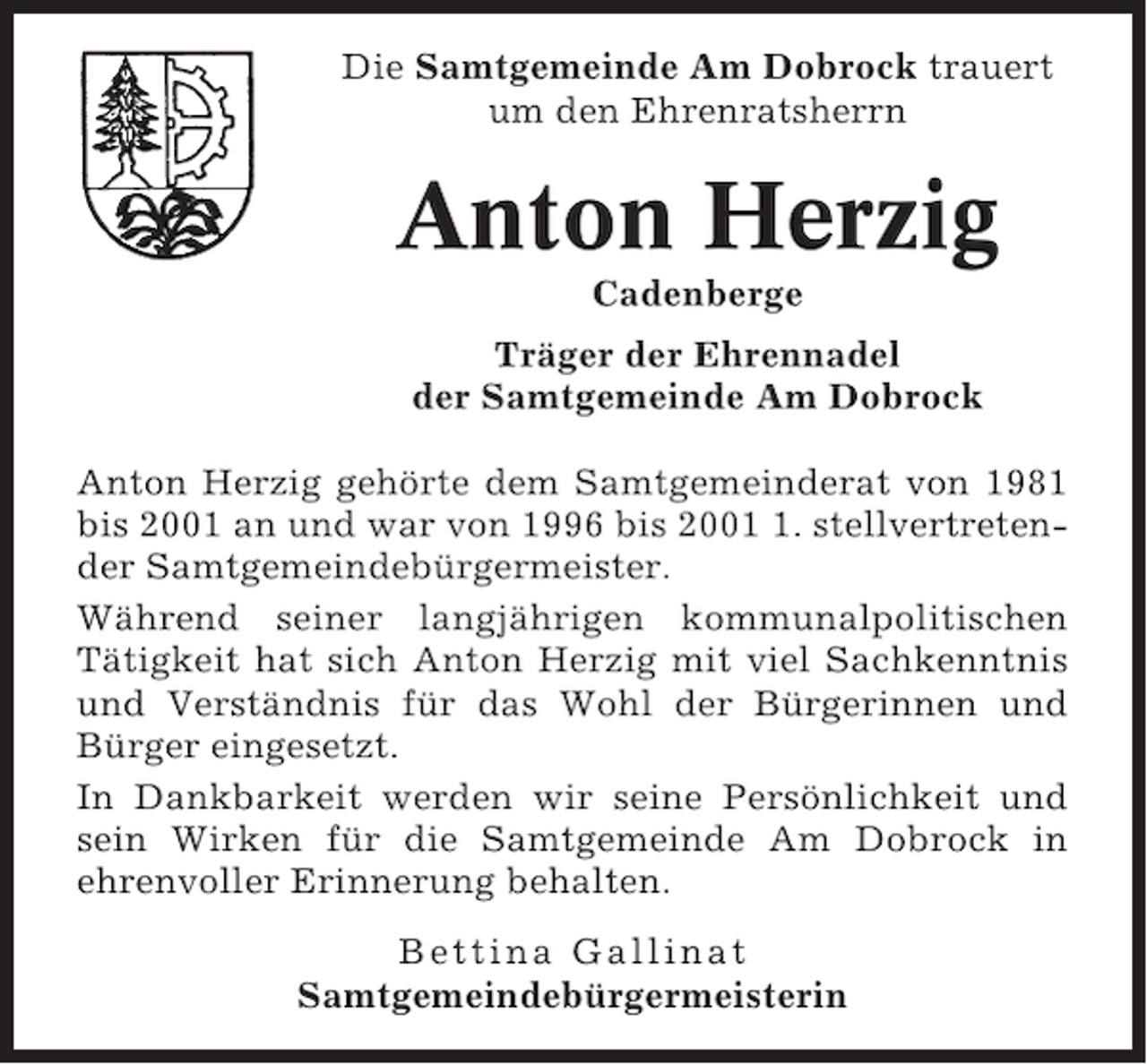 <p>Die Samtgemeinde Am Dobrock trauert<br />um den Ehrenratsherrn</p><p>Anton Herzig<br />Cadenberge<br />Träger der Ehrennadel<br />der Samtgemeinde Am Dobrock<br />Anton Herzig gehörte dem Samtgemeinderat von 1981<br />bis 2001 an und war von 1996 bis 200. stellvertretender Samtgemeindebürgermeister.<br />Während seiner langjährigen kommunalpolitischen<br />Tätigkeit hat sich Anton Herzig mit viel Sachkenntnis<br />und Verständnis für das Wohl der Bürgerinnen und<br />Bürger eingesetzt.<br />In Dankbarkeit werden wir seine Persönlichkeit und<br />sein Wirken für die Samtgemeinde Am Dobrock in<br />ehrenvoller Erinnerung behalten.<br />Bettina Gallinat<br />Samtgemeindebürgermeisterin</p>