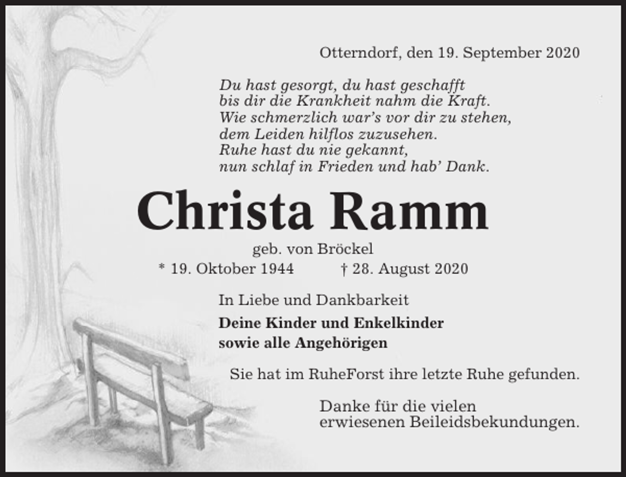 <p>Otterndorf, den 19. September 2020<br />Du hast gesorgt, du hast geschafft<br />bis dir die Krankheit nahm die Kraft.<br />Wie schmerzlich war’s vor dir zu stehen,<br />dem Leiden hilflos zuzusehen.<br />Ruhe hast du nie gekannt,<br />nun schlaf in Frieden und hab’ Dank.</p><p>Christa Ramm<br />geb. von Bröckel<br />* 19. Oktober 1944<br />† 28. August 2020<br />In Liebe und Dankbarkeit<br />Deine Kinder und Enkelkinder<br />sowie alle Angehörigen<br />Sie hat im RuheForst ihre letzte Ruhe gefunden.</p><p>Danke für die vielen<br />erwiesenen Beileidsbekundungen.</p>