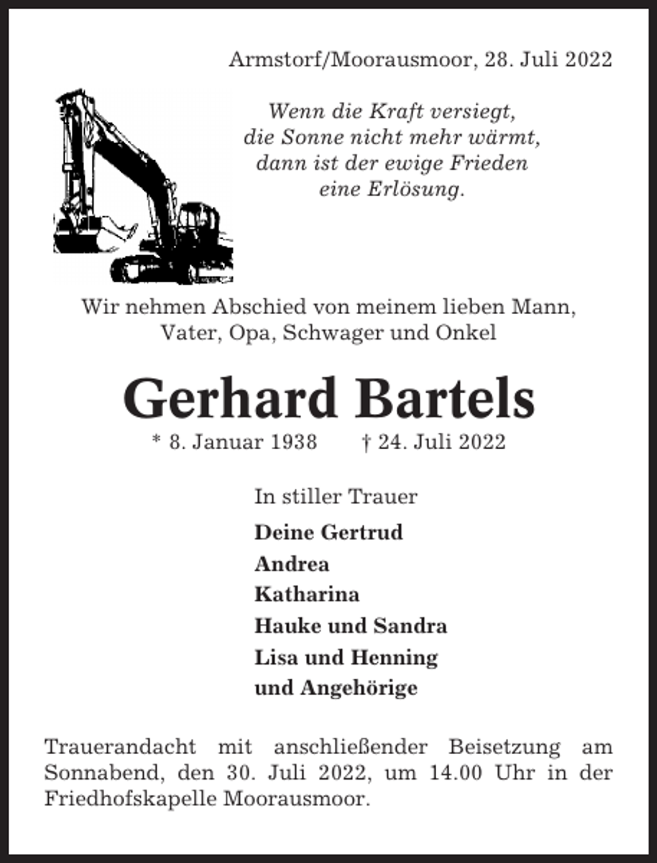 <p>Armstorf/Moorausmoor, 28. Juli 2022<br />Wenn die Kraft versiegt,<br />die Sonne nicht mehr wärmt,<br />dann ist der ewige Frieden<br />eine Erlösung.</p><p>Wir nehmen Abschied von meinem lieben Mann,<br />Vater, Opa, Schwager und Onkel</p><p>Gerhard Bartels<br />* 8. Januar 1938</p><p>† 24. Juli 2022</p><p>In stiller Trauer<br />Deine Gertrud<br />Andrea<br />Katharina<br />Hauke und Sandra<br />Lisa und Henning<br />und Angehörige<br />Trauerandacht mit anschließender Beisetzung am<br />Sonnabend, den 30. Juli 2022, um 14.00 Uhr in der<br />Friedhofskapelle Moorausmoor.</p>