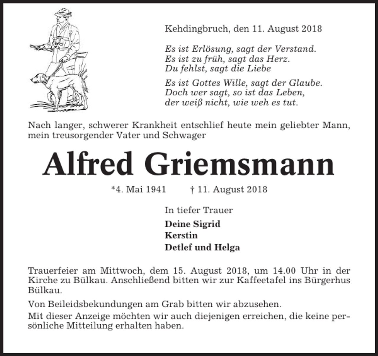 <p>Kehdingbruch, den 11. August 2018<br />Es ist Erlösung, sagt der Verstand.<br />Es ist zu früh, sagt das Herz.<br />Du fehlst, sagt die Liebe<br />Es ist Gottes Wille, sagt der Glaube.<br />Doch wer sagt, so ist das Leben,<br />der weiß nicht, wie weh es tut.<br />Nach langer, schwerer Krankheit entschlief heute mein geliebter Mann,<br />mein treusorgender Vater und Schwager</p><p>Alfred Griemsmann<br />*4. Mai 1941</p><p>† 11. August 2018</p><p>In tiefer Trauer<br />Deine Sigrid<br />Kerstin<br />Detlef und Helga<br />Trauerfeier am Mittwoch, dem 15. August 2018, um 14.00 Uhr in der<br />Kirche zu Bülkau. Anschließend bitten wir zur Kaffeetafel ins Bürgerhus<br />Bülkau.<br />Von Beileidsbekundungen am Grab bitten wir abzusehen.<br />Mit dieser Anzeige möchten wir auch diejenigen erreichen, die keine persönliche Mitteilung erhalten haben.</p>