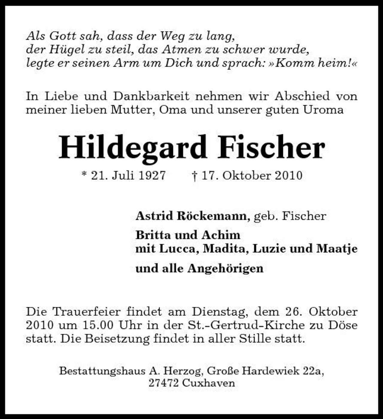 <p>Als Gott sah, dass der Weg zu lang, der Hügel zu steil, das Atmen zu schwer wurde, legte er seinen Arm um Dich und sprach: »Komm heim!« In Liebe und Dankbarkeit nehmen wir Abschied von meiner lieben Mutter, Oma und unserer guten Uroma</p><p>Hildegard Fischer<br />* 21. Juli 1927 † 17. Oktober 2010 Astrid Röckemann, geb. Fischer Britta und Achim mit Lucca, Madita, Luzie und Maatje und alle Angehörigen Die Trauerfeier findet am Dienstag, dem 26. Oktober 2010 um 15.00 Uhr in der St.-Gertrud-Kirche zu Döse statt. Die Beisetzung findet in aller Stille statt.<br />Bestattungshaus A. Herzog, Große Hardewiek 22a, 27472 Cuxhaven</p>