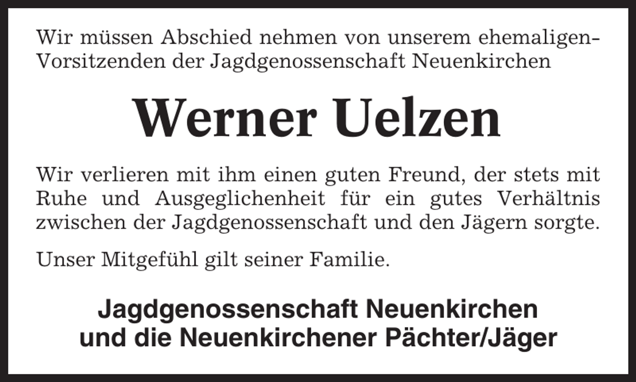 <p>Wir müssen Abschied nehmen von unserem ehemaligenVorsitzenden der Jagdgenossenschaft Neuenkirchen</p><p>Werner Uelzen<br />Wir verlieren mit ihm einen guten Freund, der stets mit<br />Ruhe und Ausgeglichenheit für ein gutes Verhältnis<br />zwischen der Jagdgenossenschaft und den Jägern sorgte.<br />Unser Mitgefühl gilt seiner Familie.</p><p>Jagdgenossenschaft Neuenkirchen<br />und die Neuenkirchener Pächter/Jäger</p>