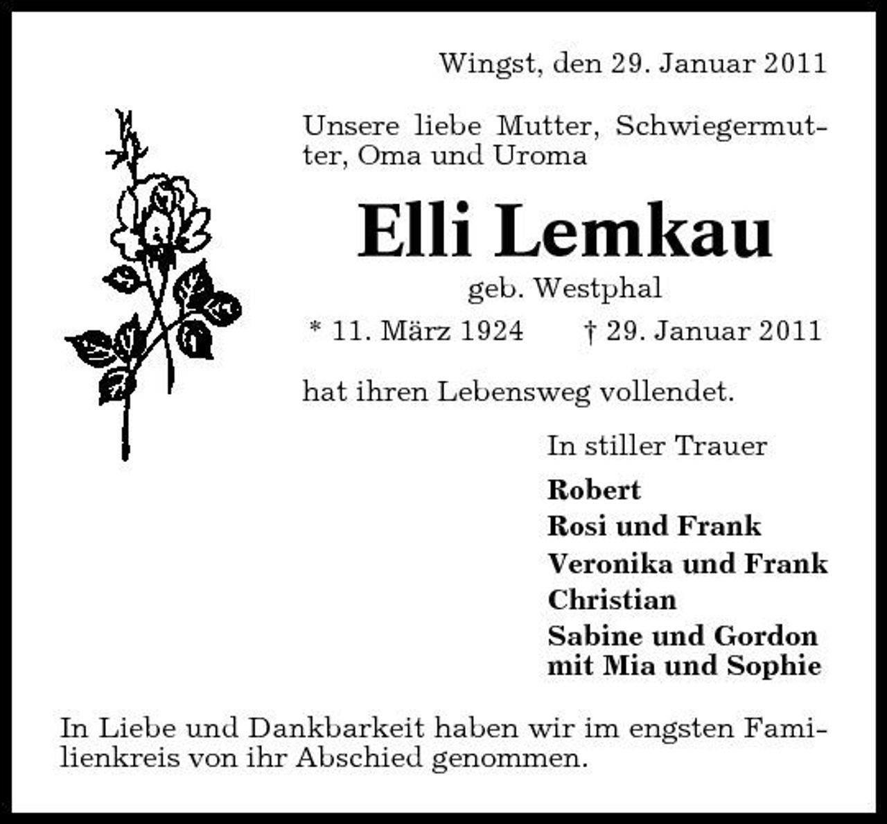 <p>Wingst, den 29. Januar 2011 Unsere liebe Mutter, Schwiegermutter, Oma und Uroma</p><p>Elli Lemkau<br />geb. Westphal * 11. März 1924 † 29. Januar 2011 hat ihren Lebensweg vollendet. In stiller Trauer Robert Rosi und Frank Veronika und Frank Christian Sabine und Gordon mit Mia und Sophie In Liebe und Dankbarkeit haben wir im engsten Familienkreis von ihr Abschied genommen.</p>