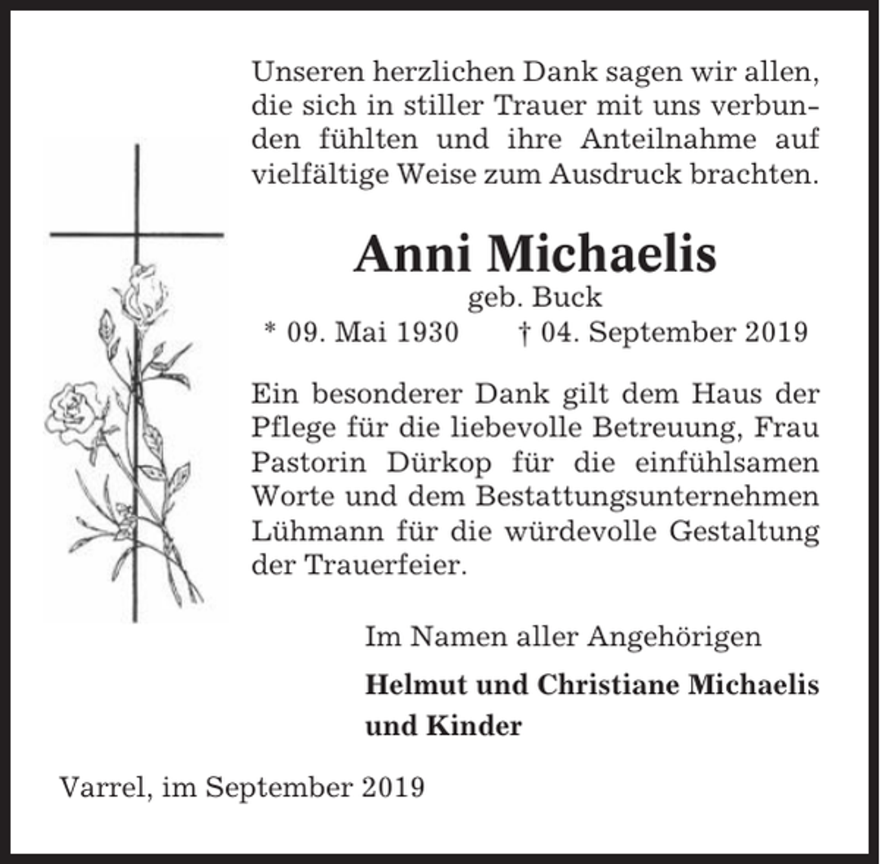 <p>Unseren herzlichen Dank sagen wir allen,<br />die sich in stiller Trauer mit uns verbunden fühlten und ihre Anteilnahme auf<br />vielfältige Weise zum Ausdruck brachten.</p><p>Anni Michaelis<br />* 09. Mai 1930</p><p>geb. Buck<br />† 04. September 2019</p><p>Ein besonderer Dank gilt dem Haus der<br />Pflege für die liebevolle Betreuung, Frau<br />Pastorin Dürkop für die einfühlsamen<br />Worte und dem Bestattungsunternehmen<br />Lühmann für die würdevolle Gestaltung<br />der Trauerfeier.<br />Im Namen aller Angehörigen<br />Helmut und Christiane Michaelis<br />und Kinder<br />Varrel, im September 2019</p>