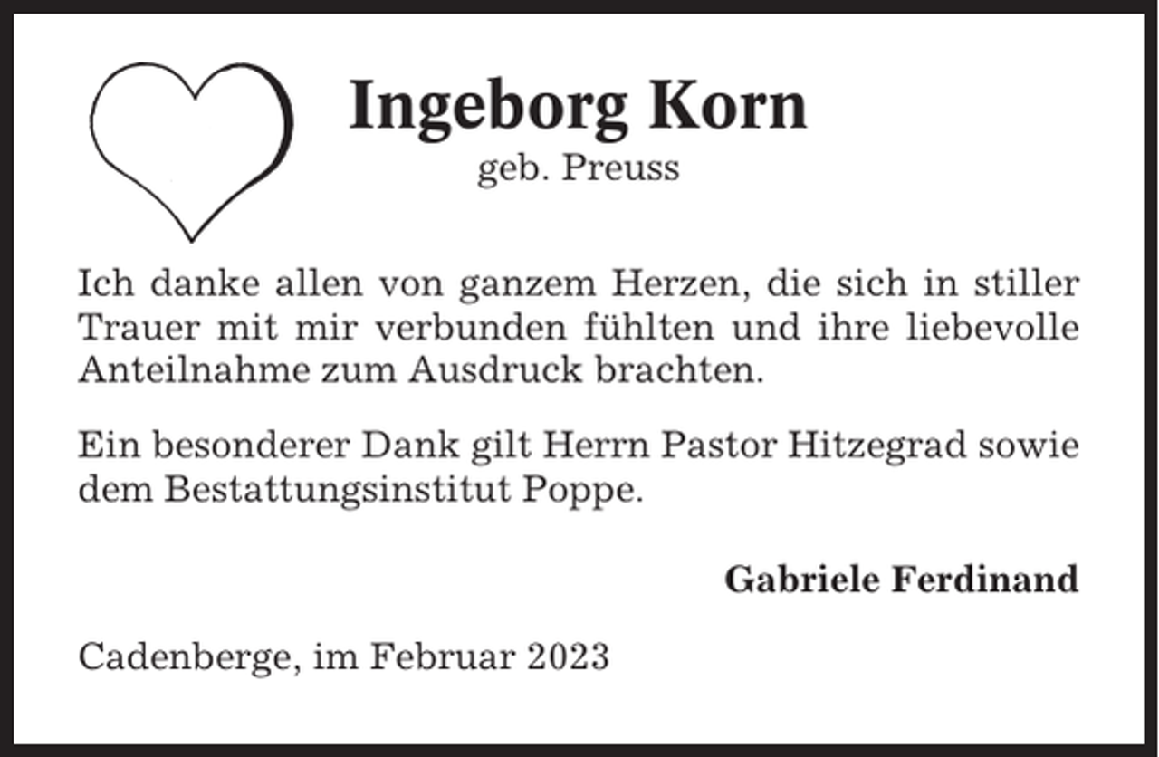 <p>Ingeborg Korn<br />geb. Preuss<br />Ich danke allen von ganzem Herzen, die sich in stiller<br />Trauer mit mir verbunden fühlten und ihre liebevolle<br />Anteilnahme zum Ausdruck brachten.<br />Ein besonderer Dank gilt Herrn Pastor Hitzegrad sowie<br />dem Bestattungsinstitut Poppe.<br />Gabriele Ferdinand<br />Cadenberge, im Februar 2023</p>