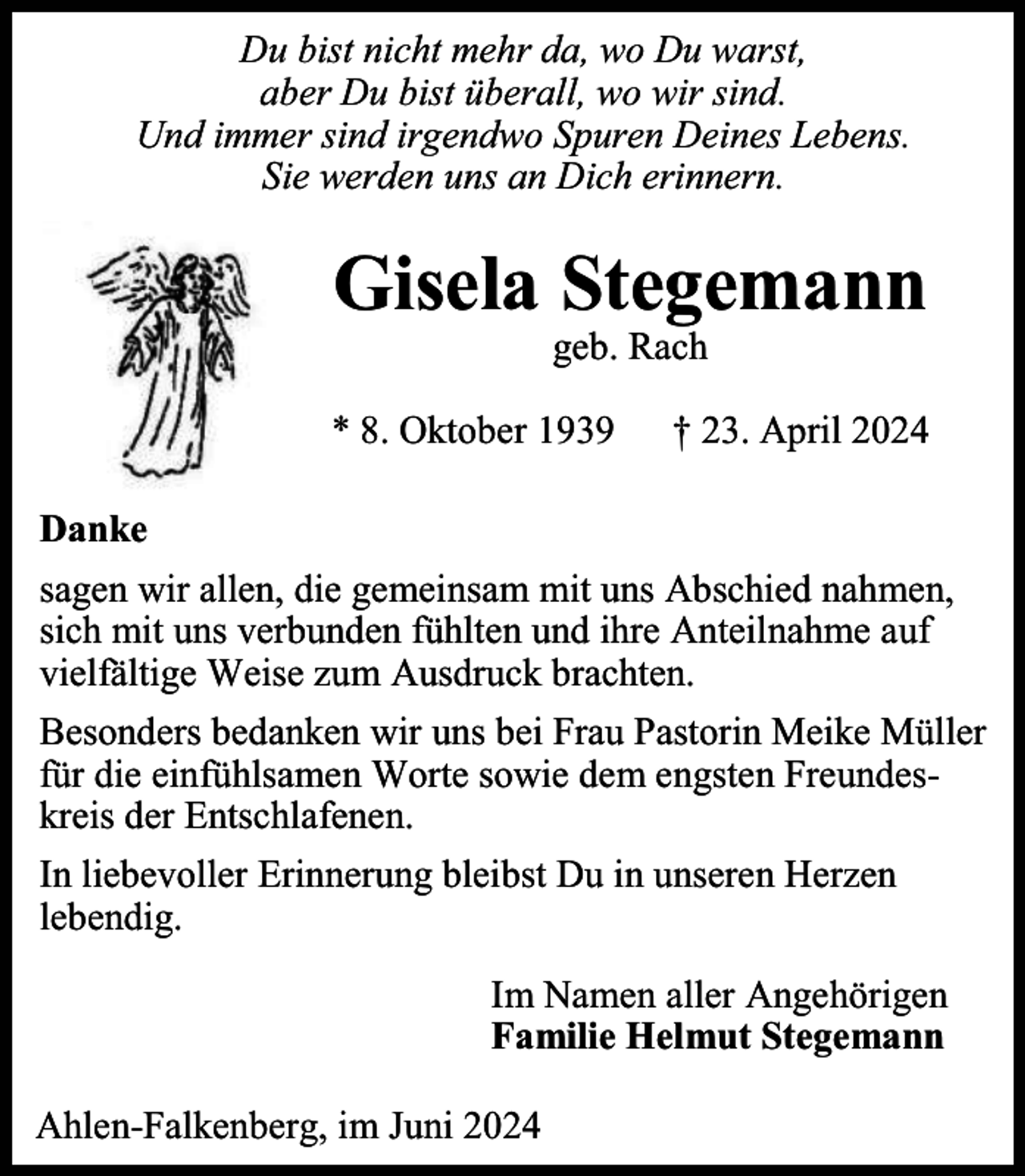 <p>Du bist nicht mehr da, wo Du warst,<br />aber Du bist überall, wo wir sind.<br />Und immer sind irgendwo Spuren Deines Lebens.<br />Sie werden uns an Dich erinnern.</p><p>Gisela Stegemann<br />geb. Rach</p><p>* 8. Oktober 1939</p><p>† 23. April 2024</p><p>Danke<br />sagen wir allen, die gemeinsam mit uns Abschied nahmen,<br />sich mit uns verbunden fühlten und ihre Anteilnahme auf<br />vielfältige Weise zum Ausdruck brachten.<br />Besonders bedanken wir uns bei Frau Pastorin Meike Müller<br />für die einfühlsamen Worte sowie dem engsten Freundeskreis der Entschlafenen.<br />In liebevoller Erinnerung bleibst Du in unseren Herzen<br />lebendig.<br />Im Namen aller Angehörigen<br />Familie Helmut Stegemann<br />Ahlen-Falkenberg, im Juni 2024</p>