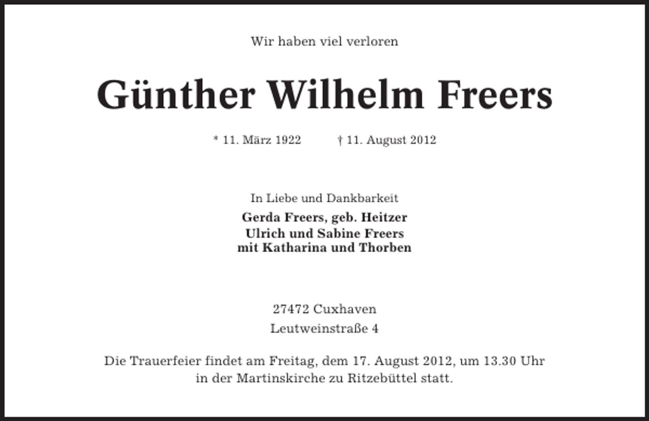 <p>Wir haben viel verloren</p><p>Günther Wilhelm Freers<br />* 11. März 1922</p><p>† 11. August 2012</p><p>In Liebe und Dankbarkeit</p><p>Gerda Freers, geb. Heitzer<br />Ulrich und Sabine Freers<br />mit Katharina und Thorben</p><p>27472 Cuxhaven<br />Leutweinstraße 4<br />Die Trauerfeier findet am Freitag, dem 17. August 2012, um 13.30 Uhr<br />in der Martinskirche zu Ritzebüttel statt.</p>