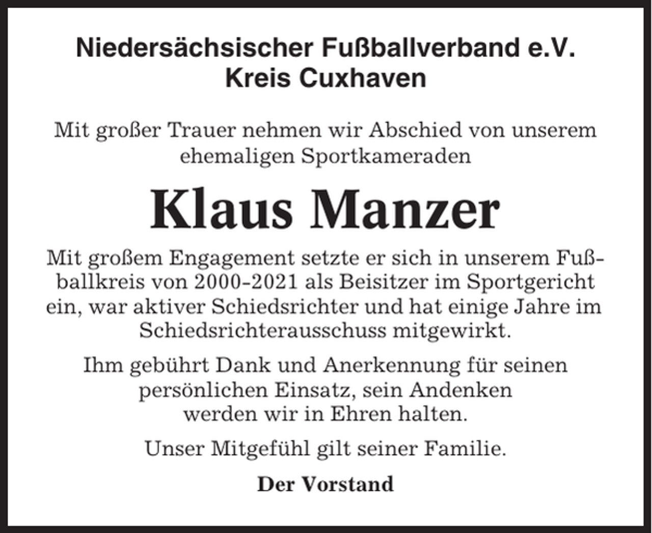<p>Niedersächsischer Fußballverband e.V.<br />Kreis Cuxhaven<br />Mit großer Trauer nehmen wir Abschied von unserem<br />ehemaligen Sportkameraden</p><p>Klaus Manzer<br />Mit großem Engagement setzte er sich in unserem Fußballkreis von 2000-2021 als Beisitzer im Sportgericht<br />ein, war aktiver Schiedsrichter und hat einige Jahre im<br />Schiedsrichterausschuss mitgewirkt.<br />Ihm gebührt Dank und Anerkennung für seinen<br />persönlichen Einsatz, sein Andenken<br />werden wir in Ehren halten.<br />Unser Mitgefühl gilt seiner Familie.<br />Der Vorstand</p>