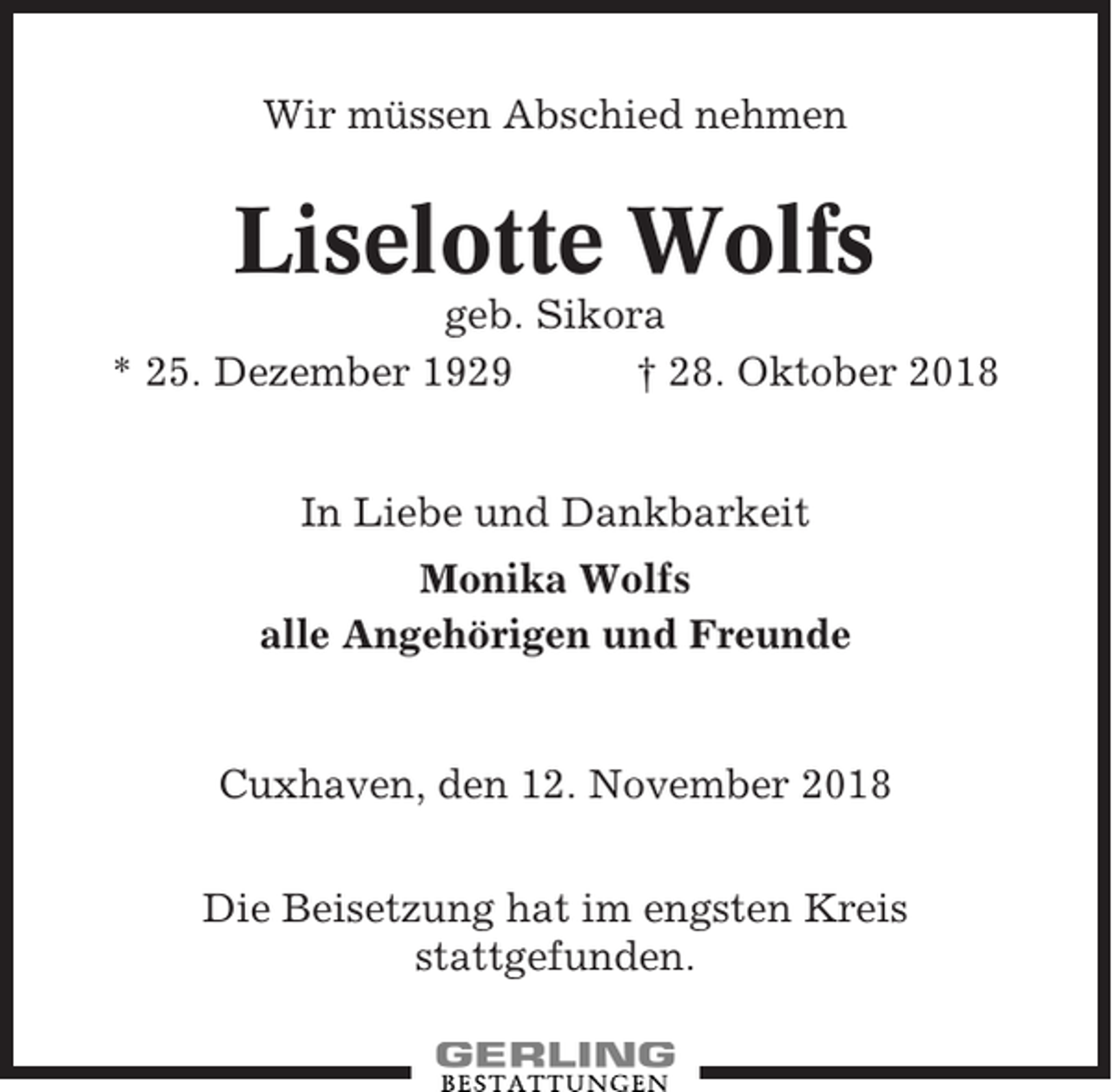 <p>Wir müssen Abschied nehmen</p><p>Liselotte Wolfs<br />geb. Sikora<br />* 25. Dezember 1929<br />† 28. Oktober 2018<br />In Liebe und Dankbarkeit<br />Monika Wolfs<br />alle Angehörigen und Freunde</p><p>Cuxhaven, den 12. November 2018<br />Die Beisetzung hat im engsten Kreis<br />stattgefunden.</p>