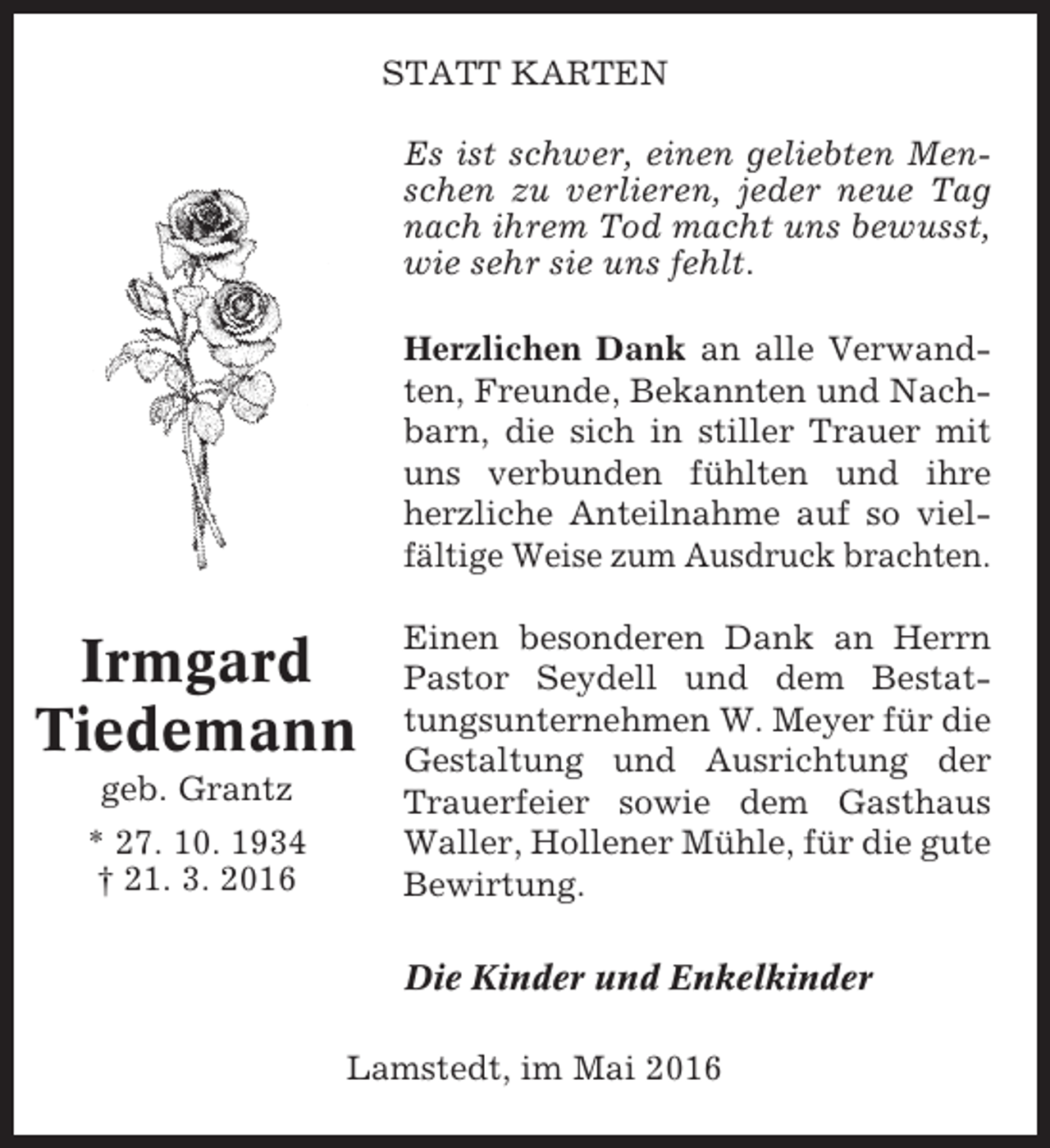 <p>STATT KARTEN<br />Es ist schwer, einen geliebten Menschen zu verlieren, jeder neue Tag<br />nach ihrem Tod macht uns bewusst,<br />wie sehr sie uns fehlt.<br />Herzlichen Dank an alle Verwandten, Freunde, Bekannten und Nachbarn, die sich in stiller Trauer mit<br />uns verbunden fühlten und ihre<br />herzliche Anteilnahme auf so vielfältige Weise zum Ausdruck brachten.</p><p>Irmgard<br />Tiedemann<br />geb. Grantz<br />* 27. 10. 1934<br />† 21. 3. 2016</p><p>Einen besonderen Dank an Herrn<br />Pastor Seydell und dem Bestattungsunternehmen W. Meyer für die<br />Gestaltung und Ausrichtung der<br />Trauerfeier sowie dem Gasthaus<br />Waller, Hollener Mühle, für die gute<br />Bewirtung.<br />Die Kinder und Enkelkinder</p><p>Lamstedt, im Mai 2016</p>
