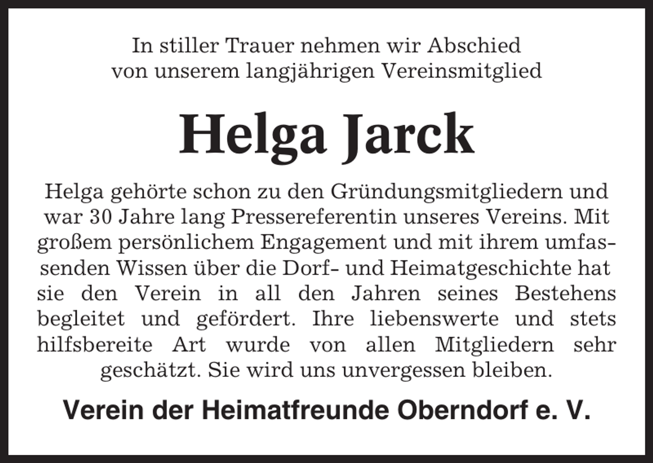 <p>In stiller Trauer nehmen wir Abschied<br />von unserem langjährigen Vereinsmitglied</p><p>Helga Jarck<br />Helga gehörte schon zu den Gründungsmitgliedern und<br />war 30 Jahre lang Pressereferentin unseres Vereins. Mit<br />großem persönlichem Engagement und mit ihrem umfassenden Wissen über die Dorf- und Heimatgeschichte hat<br />sie den Verein in all den Jahren seines Bestehens<br />begleitet und gefördert. Ihre liebenswerte und stets<br />hilfsbereite Art wurde von allen Mitgliedern sehr<br />geschätzt. Sie wird uns unvergessen bleiben.</p><p>Verein der Heimatfreunde Oberndorf e. V.</p>