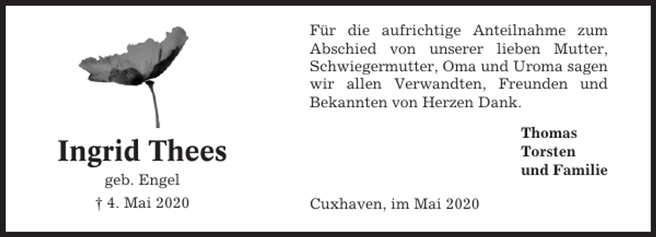 <p>Für die aufrichtige Anteilnahme zum<br />Abschied von unserer lieben Mutter,<br />Schwiegermutter, Oma und Uroma sagen<br />wir allen Verwandten, Freunden und<br />Bekannten von Herzen Dank.<br />Thomas<br />Torsten<br />und Familie</p><p>Ingrid Thees<br />geb. Engel<br />† 4. Mai 2020</p><p>Cuxhaven, im Mai 2020</p>