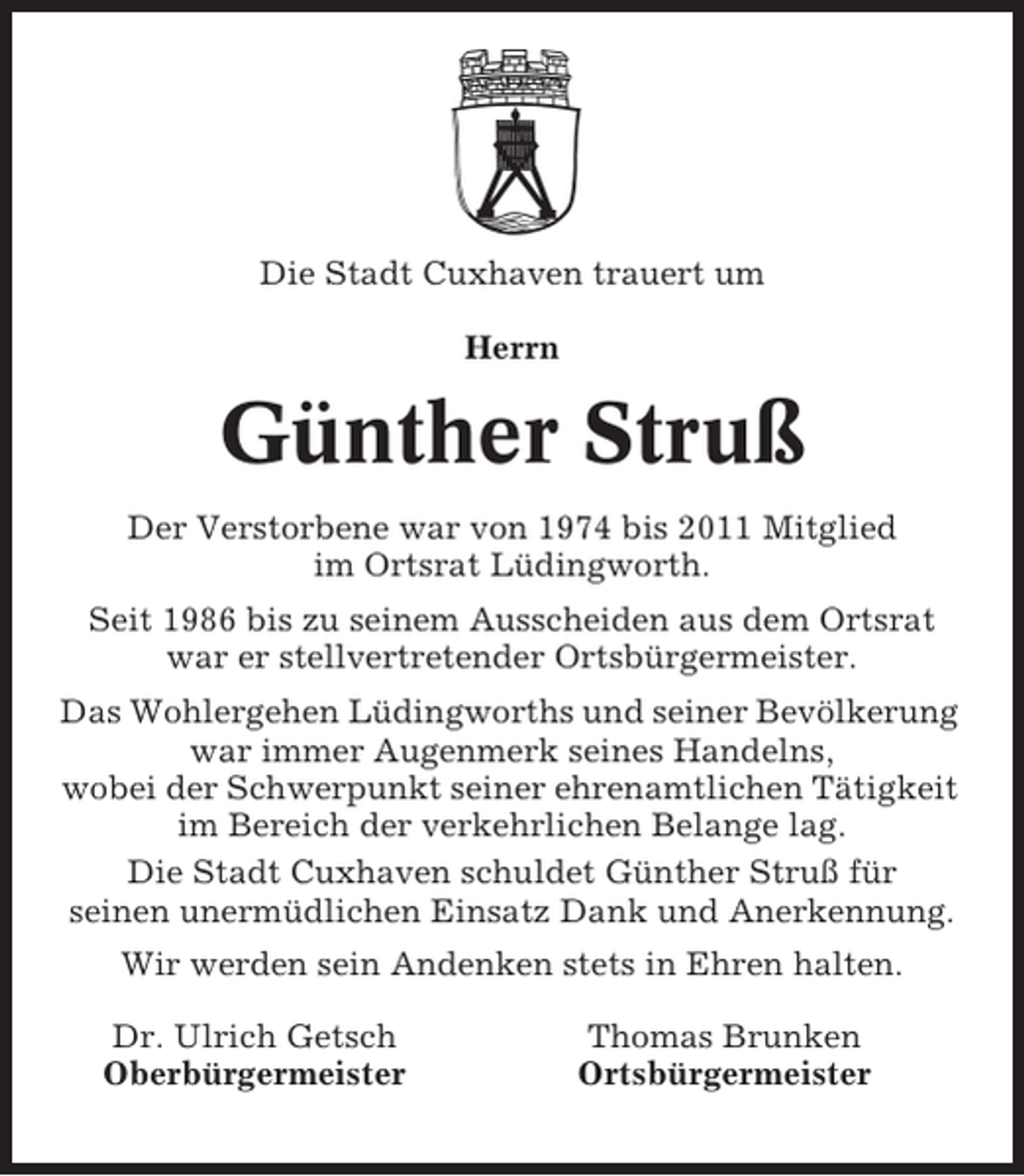 <p>Die Stadt Cuxhaven trauert um<br />Herrn</p><p>Günther Struß<br />Der Verstorbene war von 1974 bis 2011 Mitglied<br />im Ortsrat Lüdingworth.<br />Seit 1986 bis zu seinem Ausscheiden aus dem Ortsrat<br />war er stellvertretender Ortsbürgermeister.<br />Das Wohlergehen Lüdingworths und seiner Bevölkerung<br />war immer Augenmerk seines Handelns,<br />wobei der Schwerpunkt seiner ehrenamtlichen Tätigkeit<br />im Bereich der verkehrlichen Belange lag.<br />Die Stadt Cuxhaven schuldet Günther Struß für<br />seinen unermüdlichen Einsatz Dank und Anerkennung.<br />Wir werden sein Andenken stets in Ehren halten.<br />Dr. Ulrich Getsch<br />Oberbürgermeister</p><p>Thomas Brunken<br />Ortsbürgermeister</p>