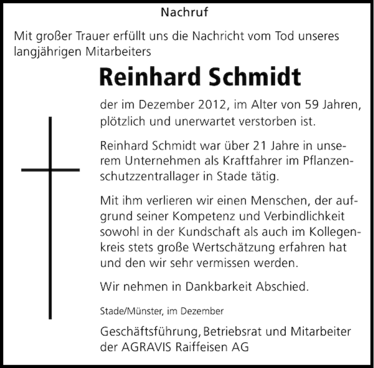 <p>Nachruf<br />Mit großer Trauer erfüllt uns die Nachricht vom Tod unseres<br />langjährigen Mitarbeiters</p><p>Reinhard Schmidt<br />der im Dezember 2012, im Alter von 59 Jahren,<br />plötzlich und unerwartet verstorben ist.<br />Reinhard Schmidt war über 21 Jahre in unserem Unternehmen als Kraftfahrer im Planzenschutzzentrallager in Stade tätig.<br />Mit ihm verlieren wir einen Menschen, der aufgrund seiner Kompetenz und Verbindlichkeit<br />sowohl in der Kundschaft als auch im Kollegenkreis stets große Wertschätzung erfahren hat<br />und den wir sehr vermissen werden.<br />Wir nehmen in Dankbarkeit Abschied.<br />Stade/Münster, im Dezember</p><p>Geschäftsführung, Betriebsrat und Mitarbeiter<br />der AGRAVIS Raiffeisen AG</p>