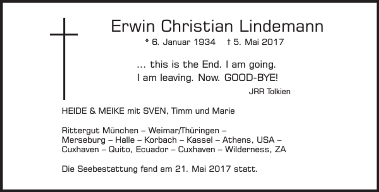 <p>Erwin Christian Lindemann<br />* 6. Januar 1934</p><p>† 5. Mai 2017</p><p>... this is the End. I am going.<br />I am leaving. Now. GOOD-BYE!<br />JRR Tolkien</p><p>HEIDE &amp; MEIKE mit SVEN, Timm und Marie<br />Rittergut München – Weimar/Thüringen –<br />Merseburg – Halle – Korbach – Kassel – Athens, USA –<br />Cuxhaven – Quito, Ecuador – Cuxhaven – Wilderness, ZA<br />Die Seebestattung fand am 21. Mai 2017 statt.</p>