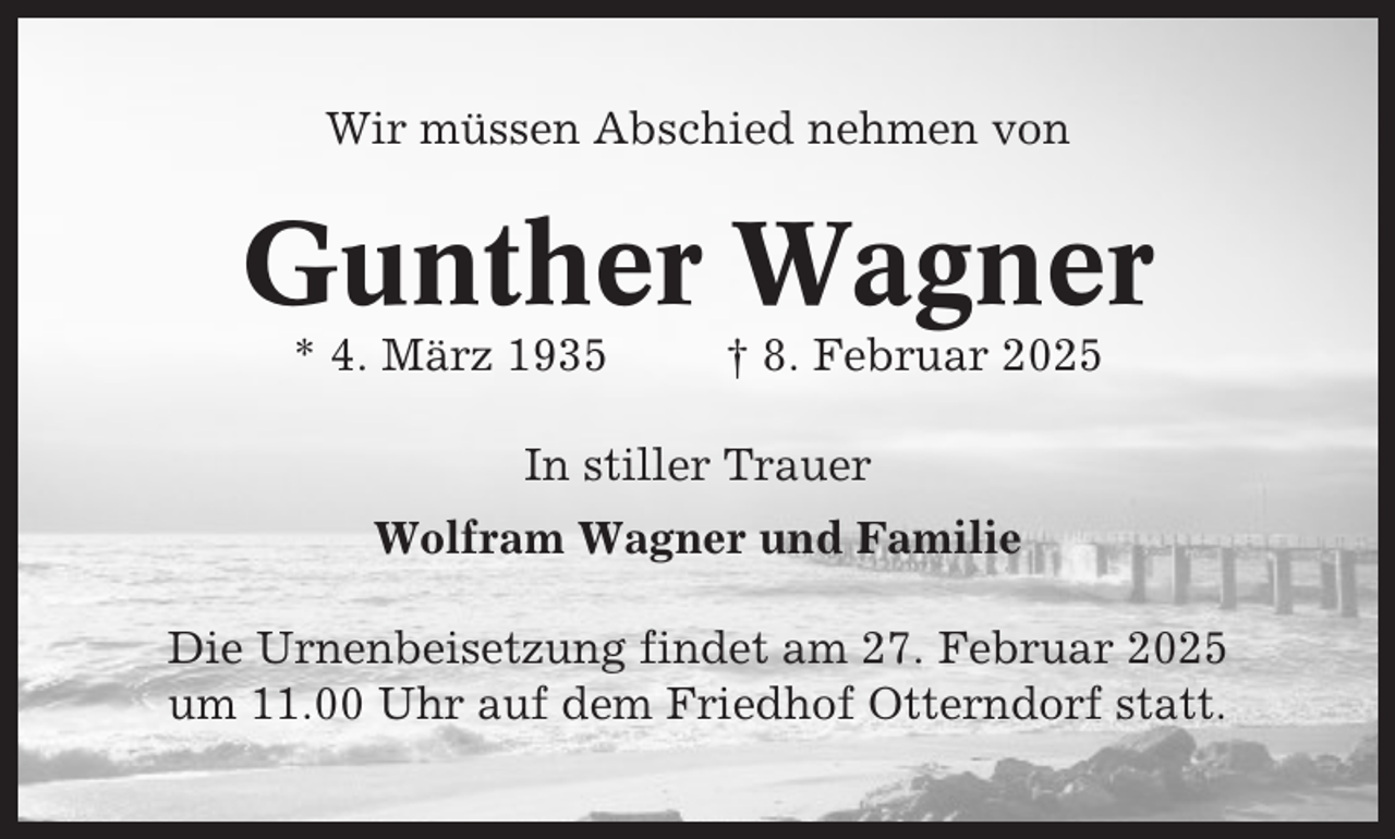 <p>Wir müssen Abschied nehmen von</p><p>Gunther Wagner<br />* 4. März 1935</p><p>† 8. Februar 2025</p><p>In stiller Trauer<br />Wolfram Wagner und Familie<br />Die Urnenbeisetzung findet am 27. Februar 2025<br />um 11.00 Uhr auf dem Friedhof Otterndorf statt.</p>