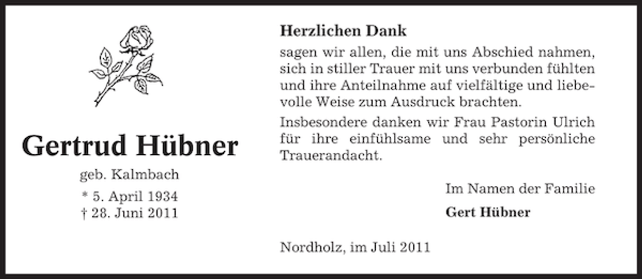 <p>Herzlichen Dank</p><p>Gertrud Hübner</p><p>sagen wir allen, die mit uns Abschied nahmen,<br />sich in stiller Trauer mit uns verbunden fühlten<br />und ihre Anteilnahme auf vielfältige und liebevolle Weise zum Ausdruck brachten.<br />Insbesondere danken wir Frau Pastorin Ulrich<br />für ihre einfühlsame und sehr persönliche<br />Trauerandacht.</p><p>geb. Kalmbach<br />Im Namen der Familie</p><p>* 5. April 1934<br />† 28. Juni 2011</p><p>Gert Hübner<br />Nordholz, im Juli 2011</p>