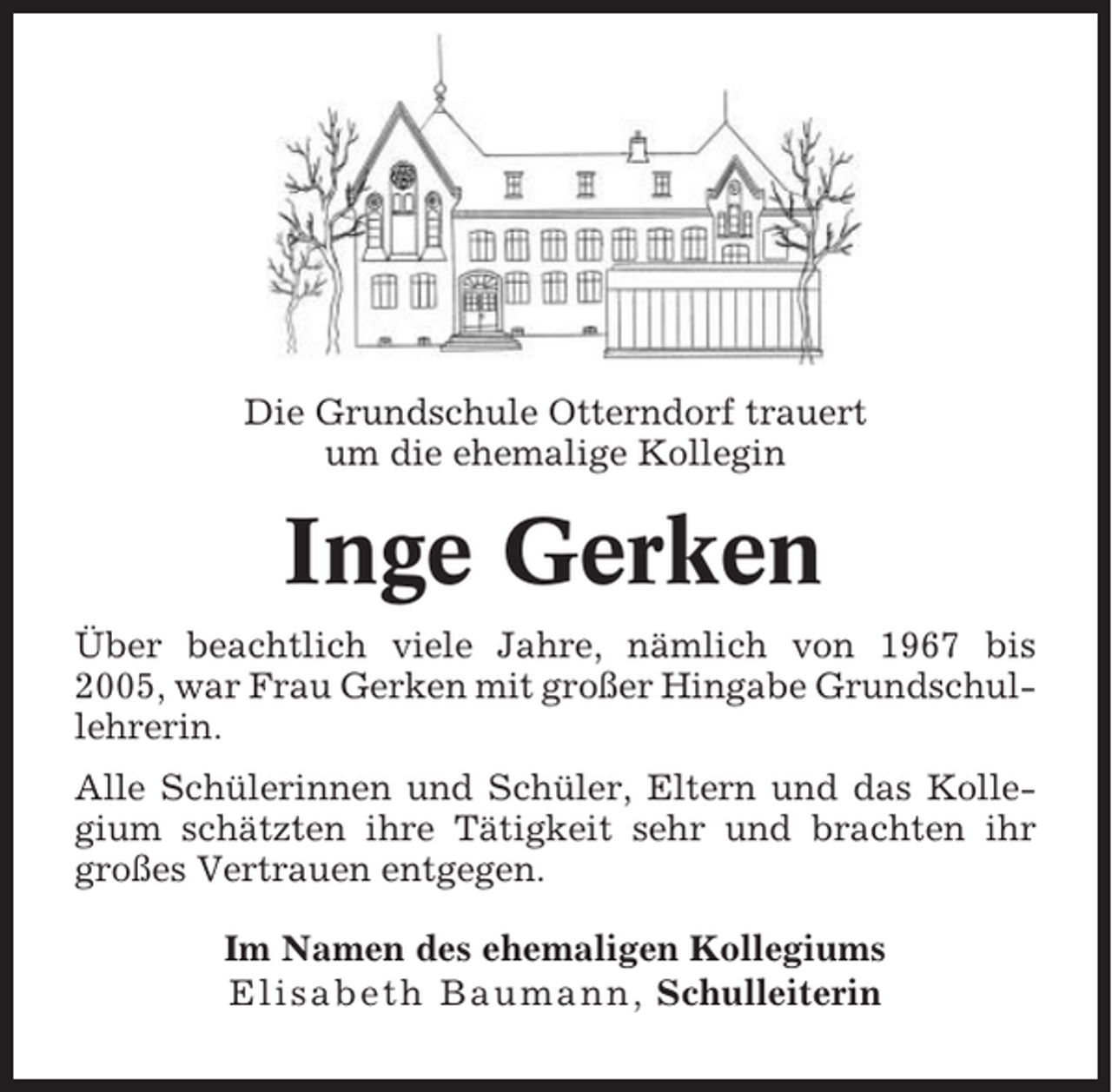 <p>Die Grundschule Otterndorf trauert<br />um die ehemalige Kollegin</p><p>Inge Gerken<br />Über beachtlich viele Jahre, nämlich von 1967 bis<br />2005, war Frau Gerken mit großer Hingabe Grundschullehrerin.<br />Alle Schülerinnen und Schüler, Eltern und das Kollegium schätzten ihre Tätigkeit sehr und brachten ihr<br />großes Vertrauen entgegen.<br />Im Namen des ehemaligen Kollegiums<br />Elisabeth Baumann, Schulleiterin</p>