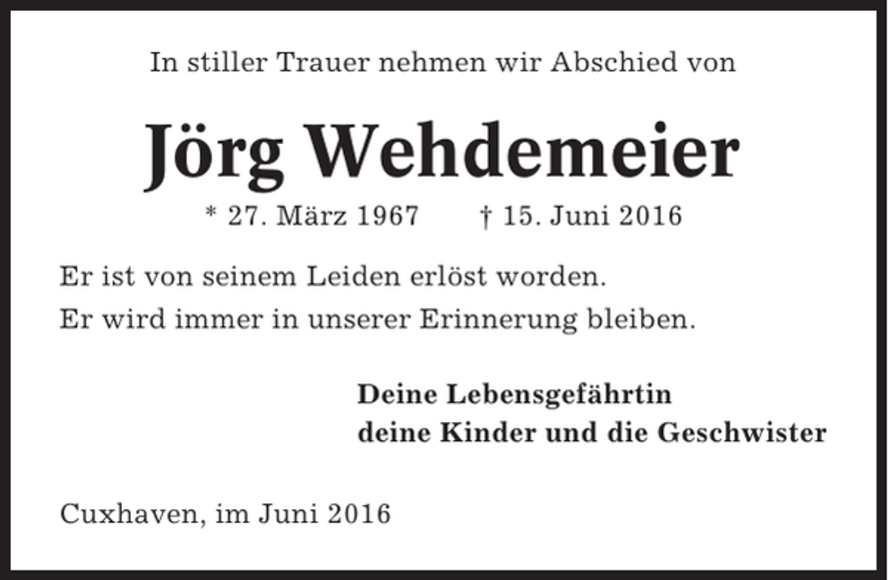 <p>In stiller Trauer nehmen wir Abschied von</p><p>Jörg Wehdemeier<br />* 27. März 1967</p><p>† 15. Juni 2016</p><p>Er ist von seinem Leiden erlöst worden.<br />Er wird immer in unserer Erinnerung bleiben.<br />Deine Lebensgefährtin<br />deine Kinder und die Geschwister<br />Cuxhaven, im Juni 2016</p>