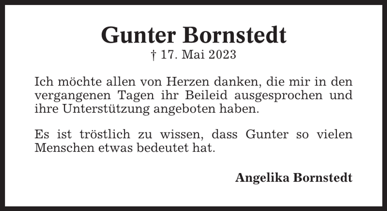 <p>Gunter Bornstedt<br />† 17. Mai 2023<br />Ich möchte allen von Herzen danken, die mir in den<br />vergangenen Tagen ihr Beileid ausgesprochen und<br />ihre Unterstützung angeboten haben.<br />Es ist tröstlich zu wissen, dass Gunter so vielen<br />Menschen etwas bedeutet hat.<br />Angelika Bornstedt</p>