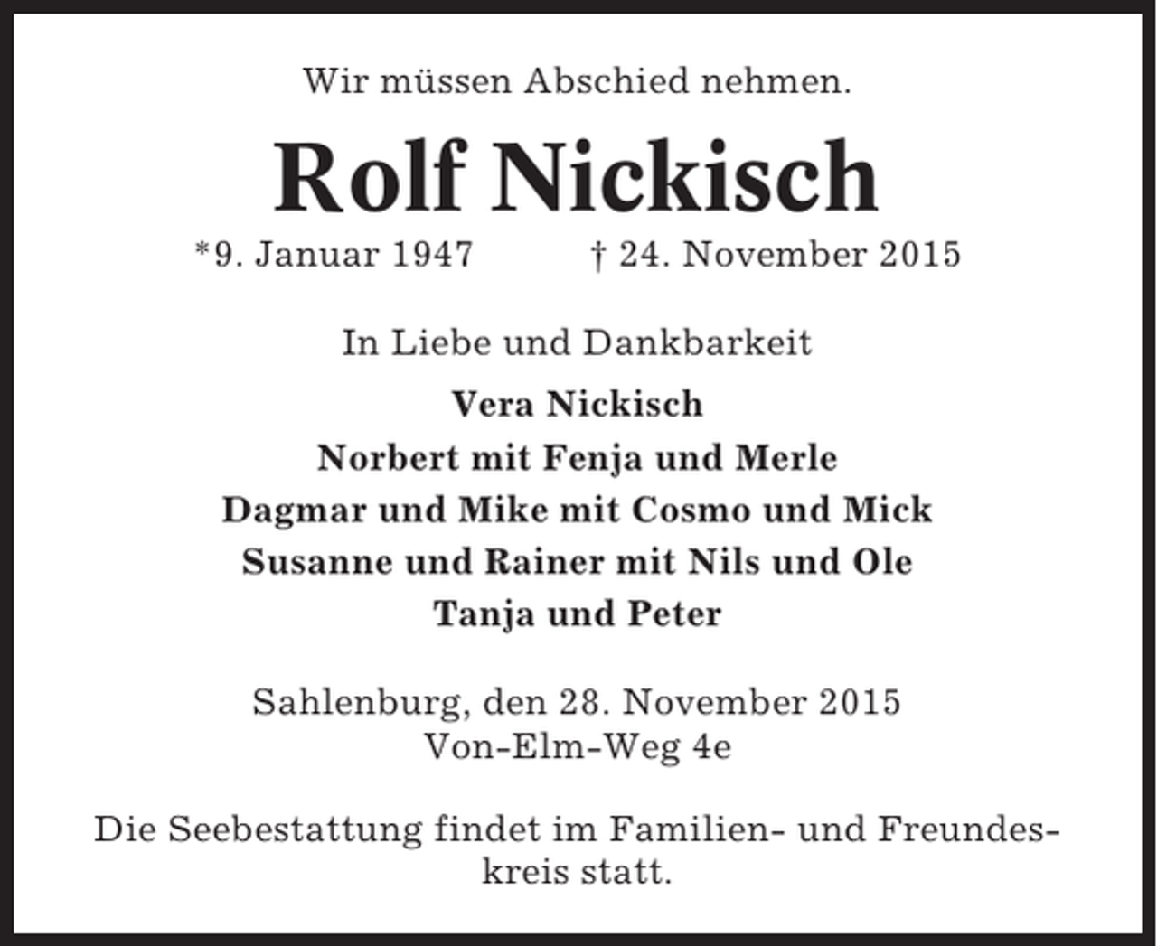 <p>Wir müssen Abschied nehmen.</p><p>Rolf Nickisch<br />*9. Januar 1947</p><p>† 24. November 2015</p><p>In Liebe und Dankbarkeit<br />Vera Nickisch<br />Norbert mit Fenja und Merle<br />Dagmar und Mike mit Cosmo und Mick<br />Susanne und Rainer mit Nils und Ole<br />Tanja und Peter<br />Sahlenburg, den 28. November 2015<br />Von-Elm-Weg 4e<br />Die Seebestattung findet im Familien- und Freundeskreis statt.</p>