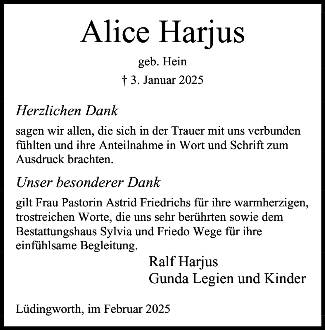<p>Alice Harjus<br />geb. Hein<br />† 3. Januar 2025</p><p>Herzlichen Dank<br />sagen wir allen, die sich in der Trauer mit uns verbunden<br />fühlten und ihre Anteilnahme in Wort und Schrift zum<br />Ausdruck brachten.</p><p>Unser besonderer Dank<br />gilt Frau Pastorin Astrid Friedrichs für ihre warmherzigen,<br />trostreichen Worte, die uns sehr berührten sowie dem<br />Bestattungshaus Sylvia und Friedo Wege für ihre<br />einfühlsame Begleitung.</p><p>Ralf Harjus<br />Gunda Legien und Kinder</p><p>Lüdingworth, im Februar 2025</p>
