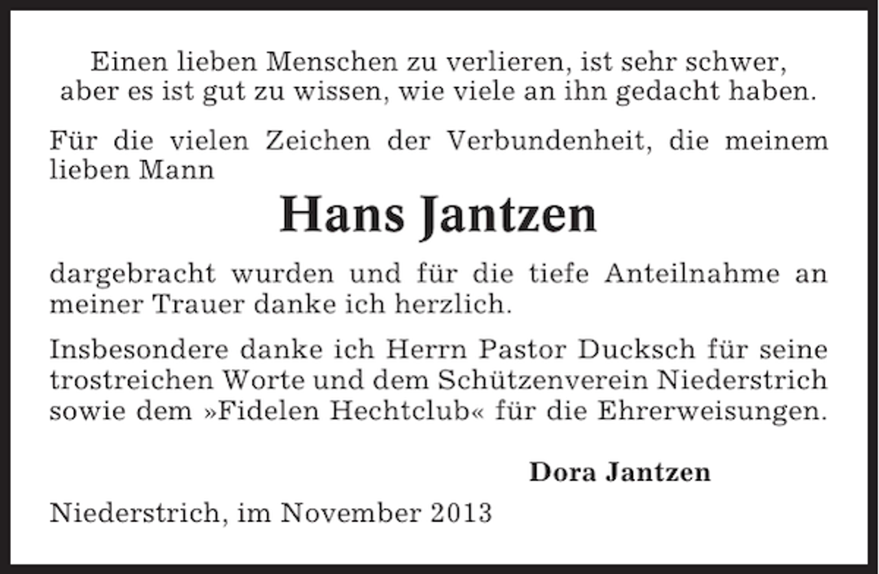 <p>Einen lieben Menschen zu verlieren, ist sehr schwer,<br />aber es ist gut zu wissen, wie viele an ihn gedacht haben.<br />Für die vielen Zeichen der Verbundenheit, die meinem<br />lieben Mann</p><p>Hans Jantzen<br />dargebracht wurden und für die tiefe Anteilnahme an<br />meiner Trauer danke ich herzlich.<br />Insbesondere danke ich Herrn Pastor Ducksch für seine<br />trostreichen Worte und dem Schützenverein Niederstrich<br />sowie dem »Fidelen Hechtclub« für die Ehrerweisungen.<br />Dora Jantzen<br />Niederstrich, im November 2013</p>