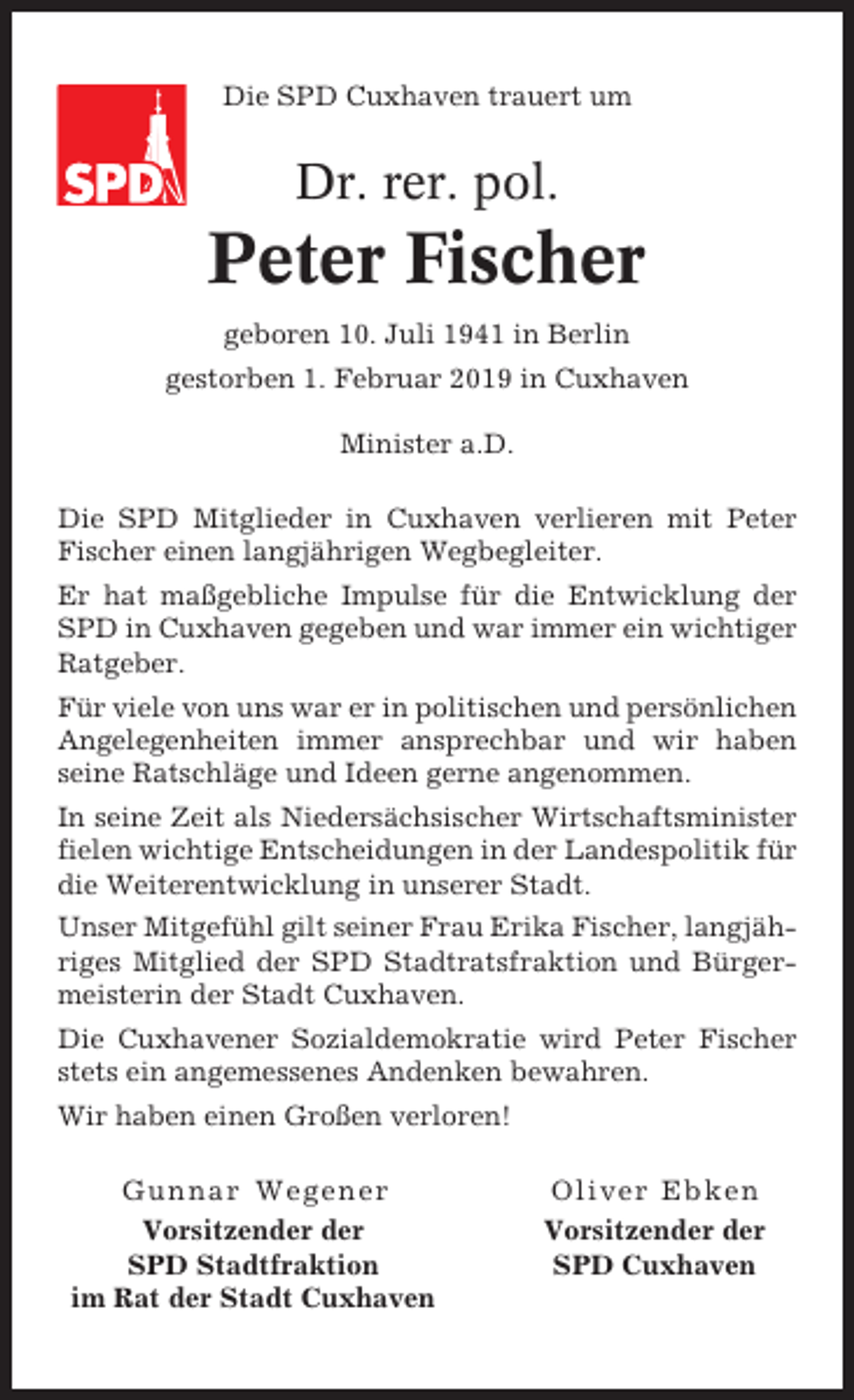 <p>Die SPD Cuxhaven trauert um</p><p>Dr. rer. pol.</p><p>Peter Fischer<br />geboren 10. Juli 1941 in Berlin<br />gestorben 1. Februar 2019 in Cuxhaven<br />Minister a.D.<br />Die SPD Mitglieder in Cuxhaven verlieren mit Peter<br />Fischer einen langjährigen Wegbegleiter.<br />Er hat maßgebliche Impulse für die Entwicklung der<br />SPD in Cuxhaven gegeben und war immer ein wichtiger<br />Ratgeber.<br />Für viele von uns war er in politischen und persönlichen<br />Angelegenheiten immer ansprechbar und wir haben<br />seine Ratschläge und Ideen gerne angenommen.<br />In seine Zeit als Niedersächsischer Wirtschaftsminister<br />fielen wichtige Entscheidungen in der Landespolitik für<br />die Weiterentwicklung in unserer Stadt.<br />Unser Mitgefühl gilt seiner Frau Erika Fischer, langjähriges Mitglied der SPD Stadtratsfraktion und Bürgermeisterin der Stadt Cuxhaven.<br />Die Cuxhavener Sozialdemokratie wird Peter Fischer<br />stets ein angemessenes Andenken bewahren.<br />Wir haben einen Großen verloren!<br />Gunnar Wegener<br />Vorsitzender der<br />SPD Stadtfraktion<br />im Rat der Stadt Cuxhaven</p><p>Oliver Ebken<br />Vorsitzender der<br />SPD Cuxhaven</p>