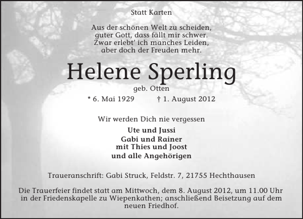 <p>Statt Karten<br />Aus der schönen Welt zu scheiden,<br />guter Gott, dass fällt mir schwer.<br />Zwar erlebt’ ich manches Leiden,<br />aber doch der Freuden mehr.</p><p>Helene Sperling<br />geb. Otten<br />* 6. Mai 1929<br />† 1. August 2012<br />Wir werden Dich nie vergessen<br />Ute und Jussi<br />Gabi und Rainer<br />mit Thies und Joost<br />und alle Angehörigen<br />Traueranschrift: Gabi Struck, Feldstr. 7, 21755 Hechthausen<br />Die Trauerfeier findet statt am Mittwoch, dem 8. August 2012, um 11.00 Uhr<br />in der Friedenskapelle zu Wiepenkathen; anschließend Beisetzung auf dem<br />neuen Friedhof.</p>