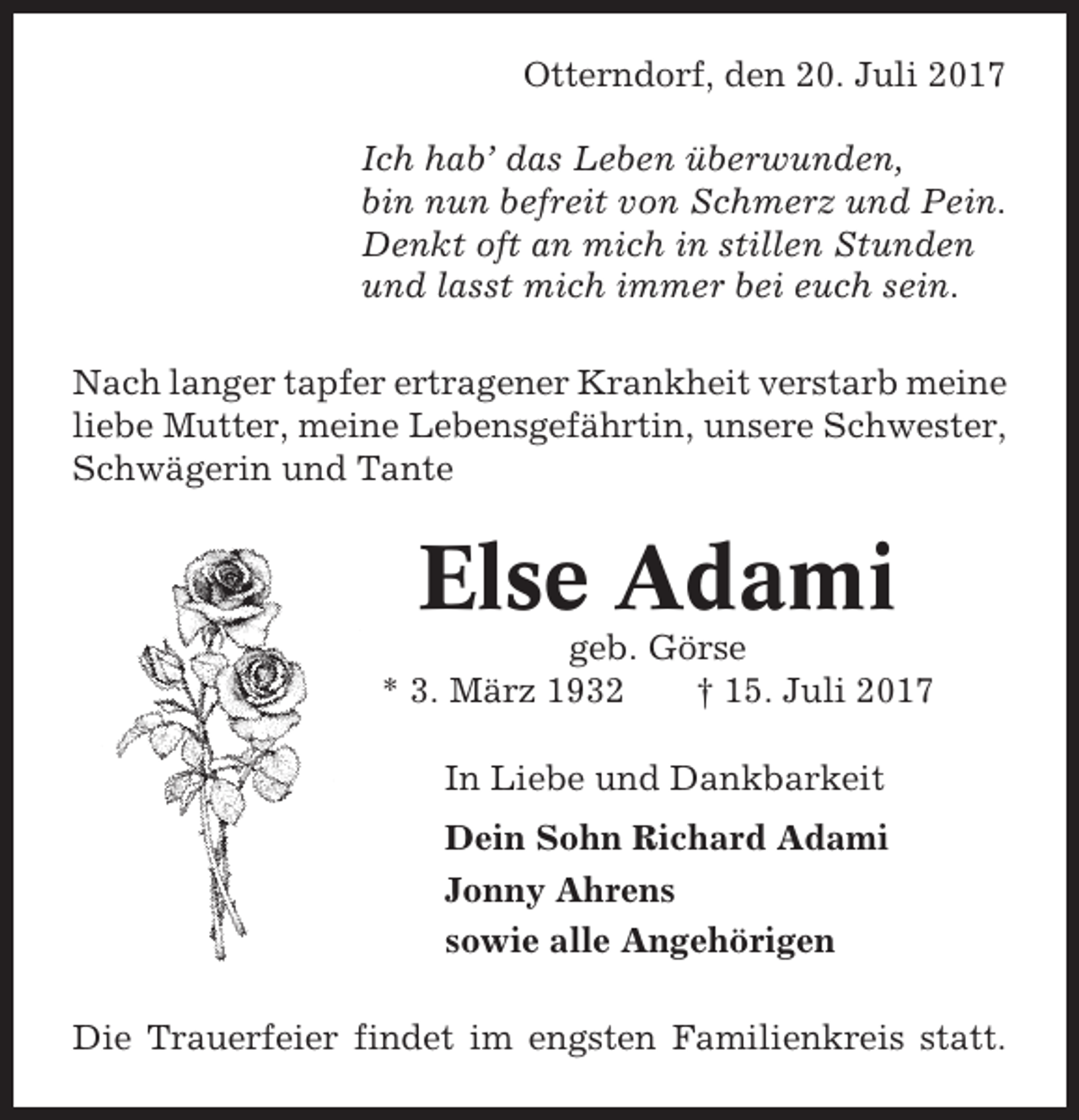 <p>Otterndorf, den 20. Juli 2017<br />Ich hab’ das Leben überwunden,<br />bin nun befreit von Schmerz und Pein.<br />Denkt oft an mich in stillen Stunden<br />und lasst mich immer bei euch sein.<br />Nach langer tapfer ertragener Krankheit verstarb meine<br />liebe Mutter, meine Lebensgefährtin, unsere Schwester,<br />Schwägerin und Tante</p><p>Else Adami<br />geb. Görse<br />* 3. März 1932<br />† 15. Juli 2017<br />In Liebe und Dankbarkeit<br />Dein Sohn Richard Adami<br />Jonny Ahrens<br />sowie alle Angehörigen<br />Die Trauerfeier findet im engsten Familienkreis statt.</p>