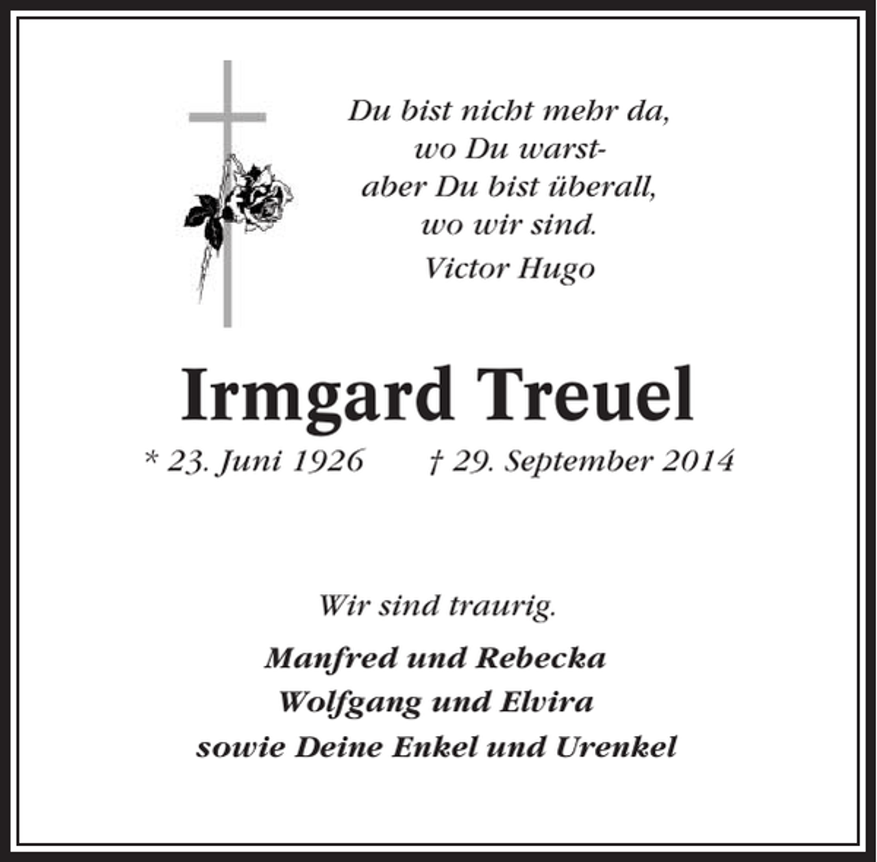 <p>Du bist nicht mehr da,<br />wo Du warstaber Du bist überall,<br />wo wir sind.<br />Victor Hugo</p><p>Irmgard Treuel<br />* 23. Juni 1926</p><p>† 29. September 2014</p><p>Wir sind traurig.<br />Manfred und Rebecka<br />Wolfgang und Elvira<br />sowie Deine Enkel und Urenkel</p>