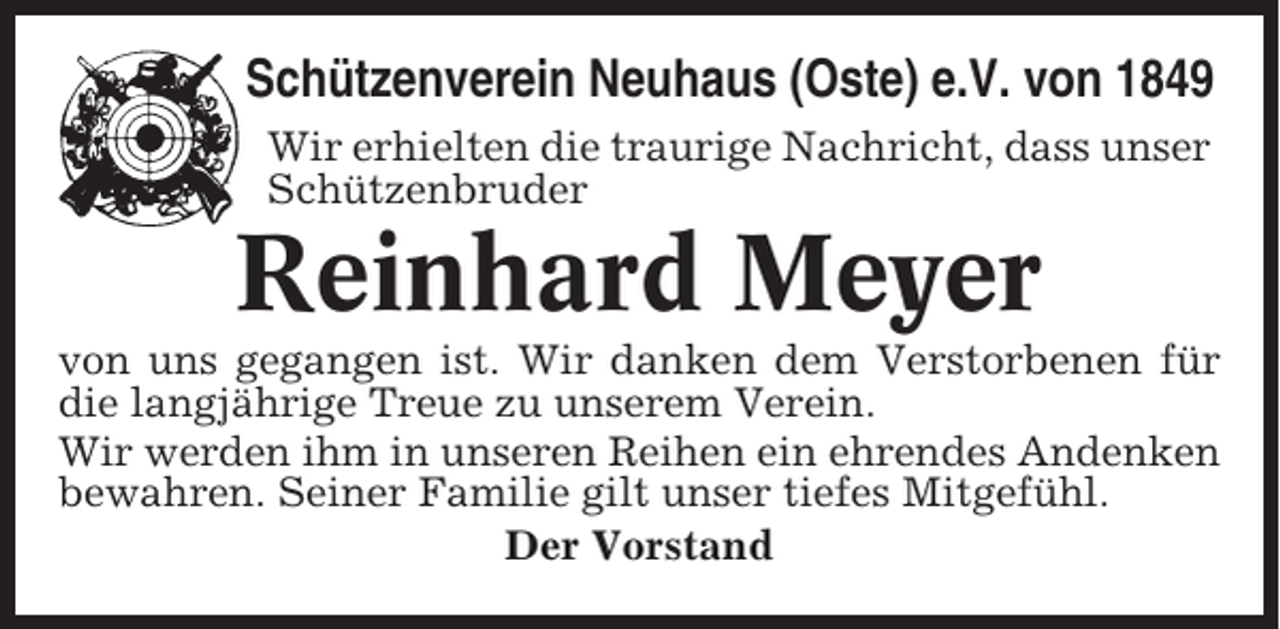 <p>Schützenverein Neuhaus (Oste) e.V. von 1849<br />Wir erhielten die traurige Nachricht, dass unser<br />Schützenbruder</p><p>Reinhard Meyer<br />von uns gegangen ist. Wir danken dem Verstorbenen für<br />die langjährige Treue zu unserem Verein.<br />Wir werden ihm in unseren Reihen ein ehrendes Andenken<br />bewahren. Seiner Familie gilt unser tiefes Mitgefühl.<br />Der Vorstand</p>