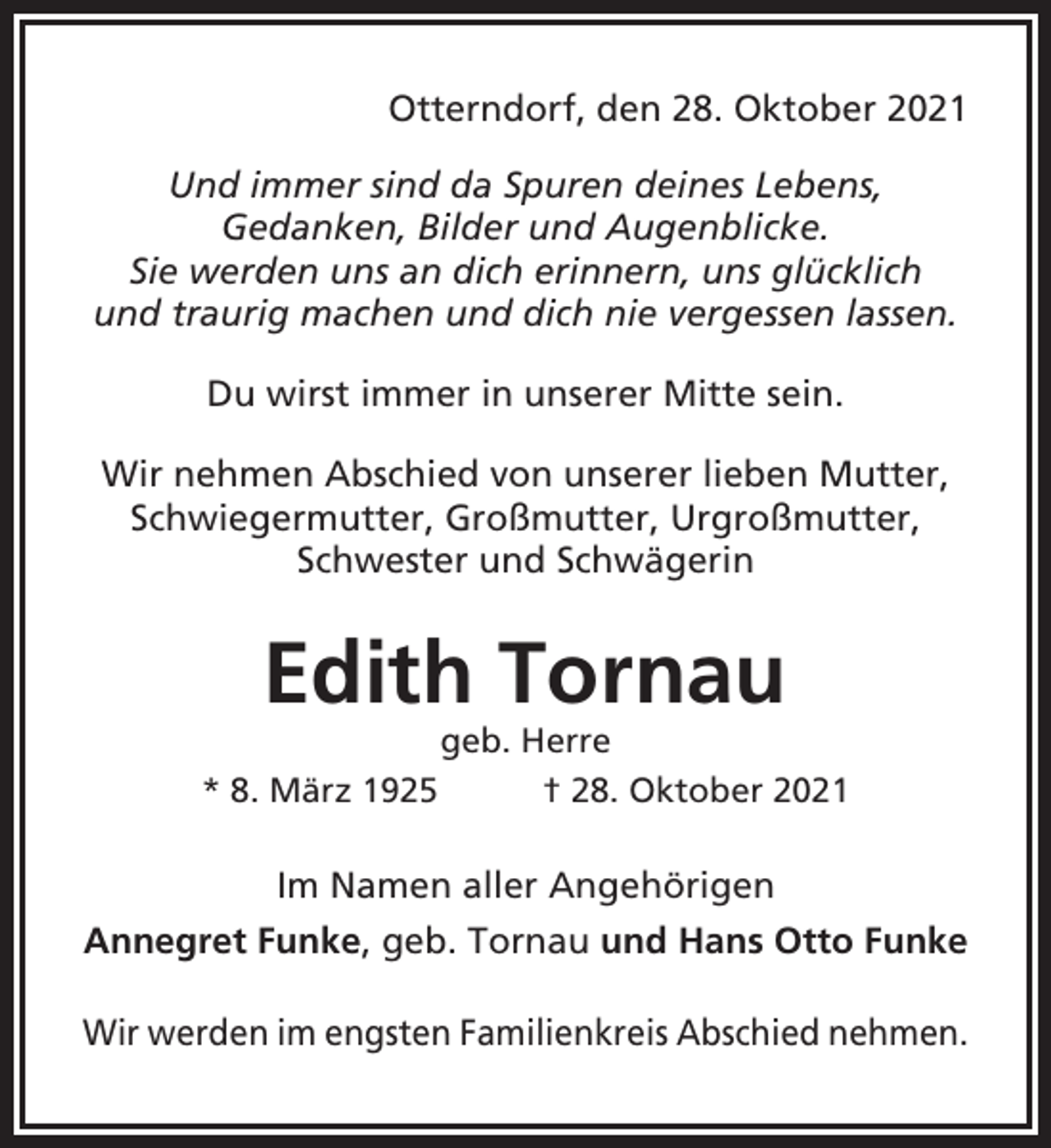 <p>Otterndorf, den 28. Oktober 2021<br />Und immer sind da Spuren deines Lebens,<br />Gedanken, Bilder und Augenblicke.<br />Sie werden uns an dich erinnern, uns glücklich<br />und traurig machen und dich nie vergessen lassen.<br />Du wirst immer in unserer Mitte sein.<br />Wir nehmen Abschied von unserer lieben Mutter,<br />Schwiegermutter, Großmutter, Urgroßmutter,<br />Schwester und Schwägerin</p><p>Edith Tornau<br />* 8. März 1925</p><p>geb. Herre<br />† 28. Oktober 2021</p><p>Im Namen aller Angehörigen<br />Annegret Funke, geb. Tornau und Hans Otto Funke<br />Wir werden im engsten Familienkreis Abschied nehmen.</p>