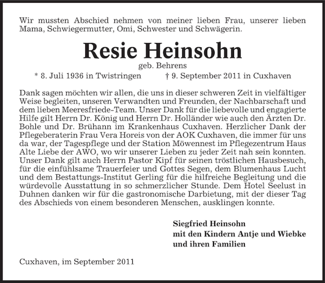 <p>Wir mussten Abschied nehmen von meiner lieben Frau, unserer lieben<br />Mama, Schwiegermutter, Omi, Schwester und Schwägerin.</p><p>Resie Heinsohn<br />geb. Behrens<br />* 8. Juli 1936 in Twistringen<br />† 9. September 2011 in Cuxhaven<br />Dank sagen möchten wir allen, die uns in dieser schweren Zeit in vielfältiger<br />Weise begleiten, unseren Verwandten und Freunden, der Nachbarschaft und<br />dem lieben Meeresfriede-Team. Unser Dank für die liebevolle und engagierte<br />Hilfe gilt Herrn Dr. König und Herrn Dr. Holländer wie auch den Ärzten Dr.<br />Bohle und Dr. Brühann im Krankenhaus Cuxhaven. Herzlicher Dank der<br />Pflegeberaterin Frau Vera Horeis von der AOK Cuxhaven, die immer für uns<br />da war, der Tagespflege und der Station Möwennest im Pflegezentrum Haus<br />Alte Liebe der AWO, wo wir unserer Lieben zu jeder Zeit nah sein konnten.<br />Unser Dank gilt auch Herrn Pastor Kipf für seinen tröstlichen Hausbesuch,<br />für die einfühlsame Trauerfeier und Gottes Segen, dem Blumenhaus Lucht<br />und dem Bestattungs-Institut Gerling für die hilfreiche Begleitung und die<br />würdevolle Ausstattung in so schmerzlicher Stunde. Dem Hotel Seelust in<br />Duhnen danken wir für die gastronomische Darbietung, mit der dieser Tag<br />des Abschieds von einem besonderen Menschen, ausklingen konnte.<br />Siegfried Heinsohn<br />mit den Kindern Antje und Wiebke<br />und ihren Familien<br />Cuxhaven, im September 2011</p>