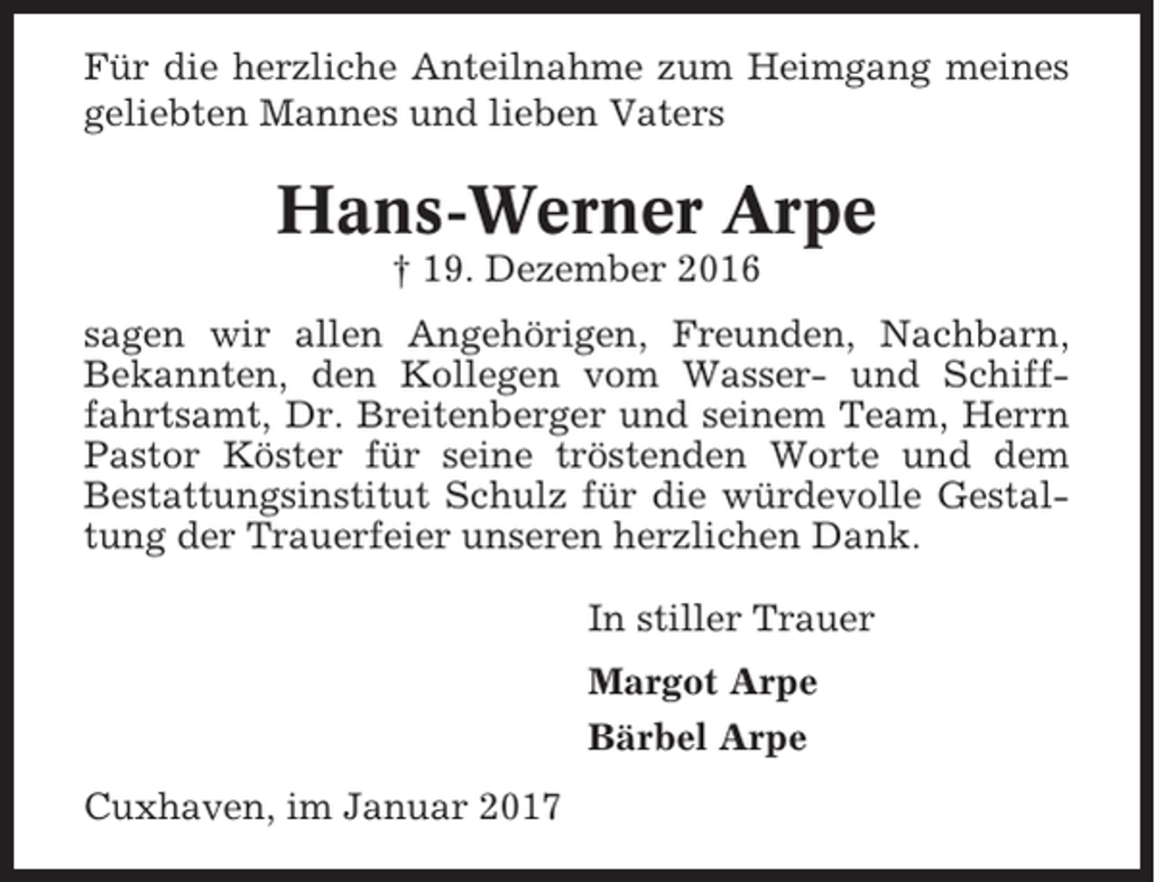 <p>Für die herzliche Anteilnahme zum Heimgang meines<br />geliebten Mannes und lieben Vaters</p><p>Hans-Werner Arpe<br />† 19. Dezember 2016<br />sagen wir allen Angehörigen, Freunden, Nachbarn,<br />Bekannten, den Kollegen vom Wasser- und Schifffahrtsamt, Dr. Breitenberger und seinem Team, Herrn<br />Pastor Köster für seine tröstenden Worte und dem<br />Bestattungsinstitut Schulz für die würdevolle Gestaltung der Trauerfeier unseren herzlichen Dank.<br />In stiller Trauer<br />Margot Arpe<br />Bärbel Arpe<br />Cuxhaven, im Januar 2017</p>