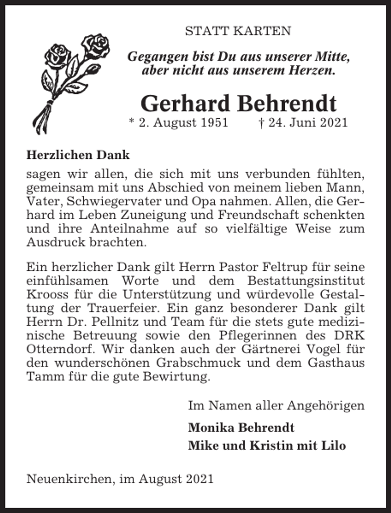 <p>STATT KARTEN<br />Gegangen bist Du aus unserer Mitte,<br />aber nicht aus unserem Herzen.</p><p>Gerhard Behrendt<br />* 2. August 1951</p><p>† 24. Juni 2021</p><p>Herzlichen Dank<br />sagen wir allen, die sich mit uns verbunden fühlten,<br />gemeinsam mit uns Abschied von meinem lieben Mann,<br />Vater, Schwiegervater und Opa nahmen. Allen, die Gerhard im Leben Zuneigung und Freundschaft schenkten<br />und ihre Anteilnahme auf so vielfältige Weise zum<br />Ausdruck brachten.<br />Ein herzlicher Dank gilt Herrn Pastor Feltrup für seine<br />einfühlsamen Worte und dem Bestattungsinstitut<br />Krooss für die Unterstützung und würdevolle Gestaltung der Trauerfeier. Ein ganz besonderer Dank gilt<br />Herrn Dr. Pellnitz und Team für die stets gute medizinische Betreuung sowie den Pflegerinnen des DRK<br />Otterndorf. Wir danken auch der Gärtnerei Vogel für<br />den wunderschönen Grabschmuck und dem Gasthaus<br />Tamm für die gute Bewirtung.<br />Im Namen aller Angehörigen<br />Monika Behrendt<br />Mike und Kristin mit Lilo<br />Neuenkirchen, im August 2021</p>