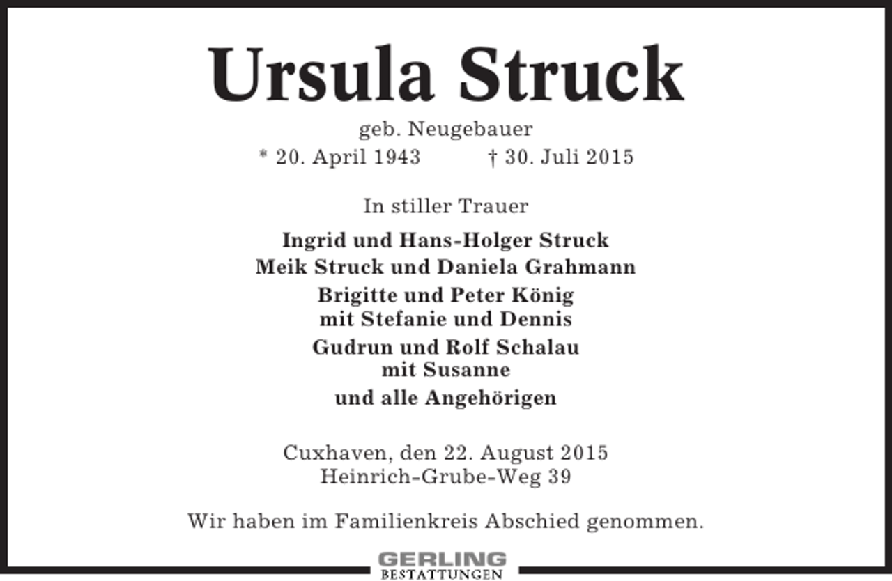 <p>Ursula Struck<br />geb. Neugebauer<br />* 20. April 1943<br />† 30. Juli 2015<br />In stiller Trauer<br />Ingrid und Hans-Holger Struck<br />Meik Struck und Daniela Grahmann<br />Brigitte und Peter König<br />mit Stefanie und Dennis<br />Gudrun und Rolf Schalau<br />mit Susanne<br />und alle Angehörigen<br />Cuxhaven, den 22. August 2015<br />Heinrich-Grube-Weg 39<br />Wir haben im Familienkreis Abschied genommen.</p>