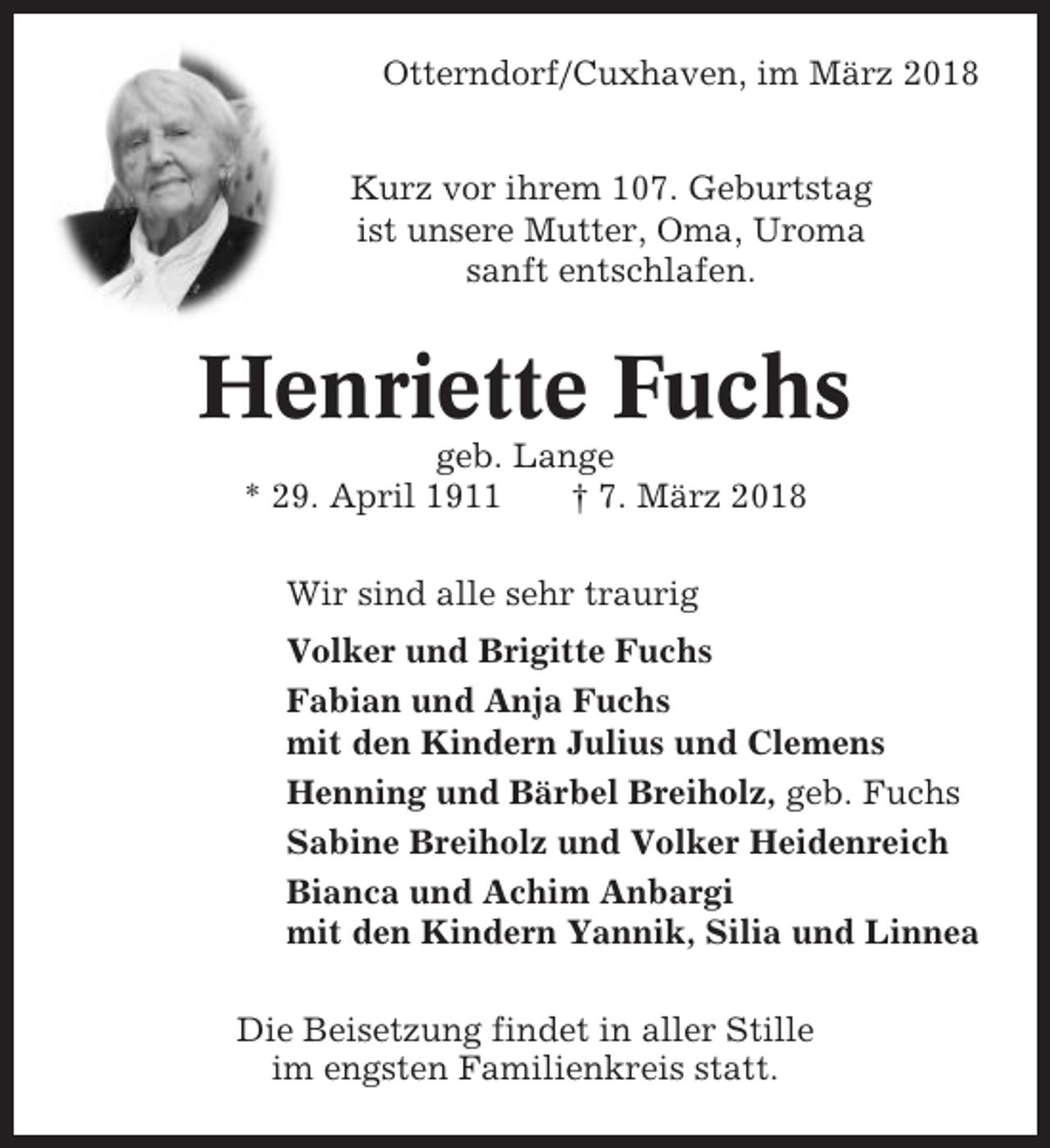 <p>Otterndorf/Cuxhaven, im März 2018<br />Kurz vor ihrem 107. Geburtstag<br />ist unsere Mutter, Oma, Uroma<br />sanft entschlafen.</p><p>Henriette Fuchs<br />geb. Lange<br />* 29. April 1911<br />† 7. März 2018<br />Wir sind alle sehr traurig<br />Volker und Brigitte Fuchs<br />Fabian und Anja Fuchs<br />mit den Kindern Julius und Clemens<br />Henning und Bärbel Breiholz, geb. Fuchs<br />Sabine Breiholz und Volker Heidenreich<br />Bianca und Achim Anbargi<br />mit den Kindern Yannik, Silia und Linnea<br />Die Beisetzung findet in aller Stille<br />im engsten Familienkreis statt.</p>