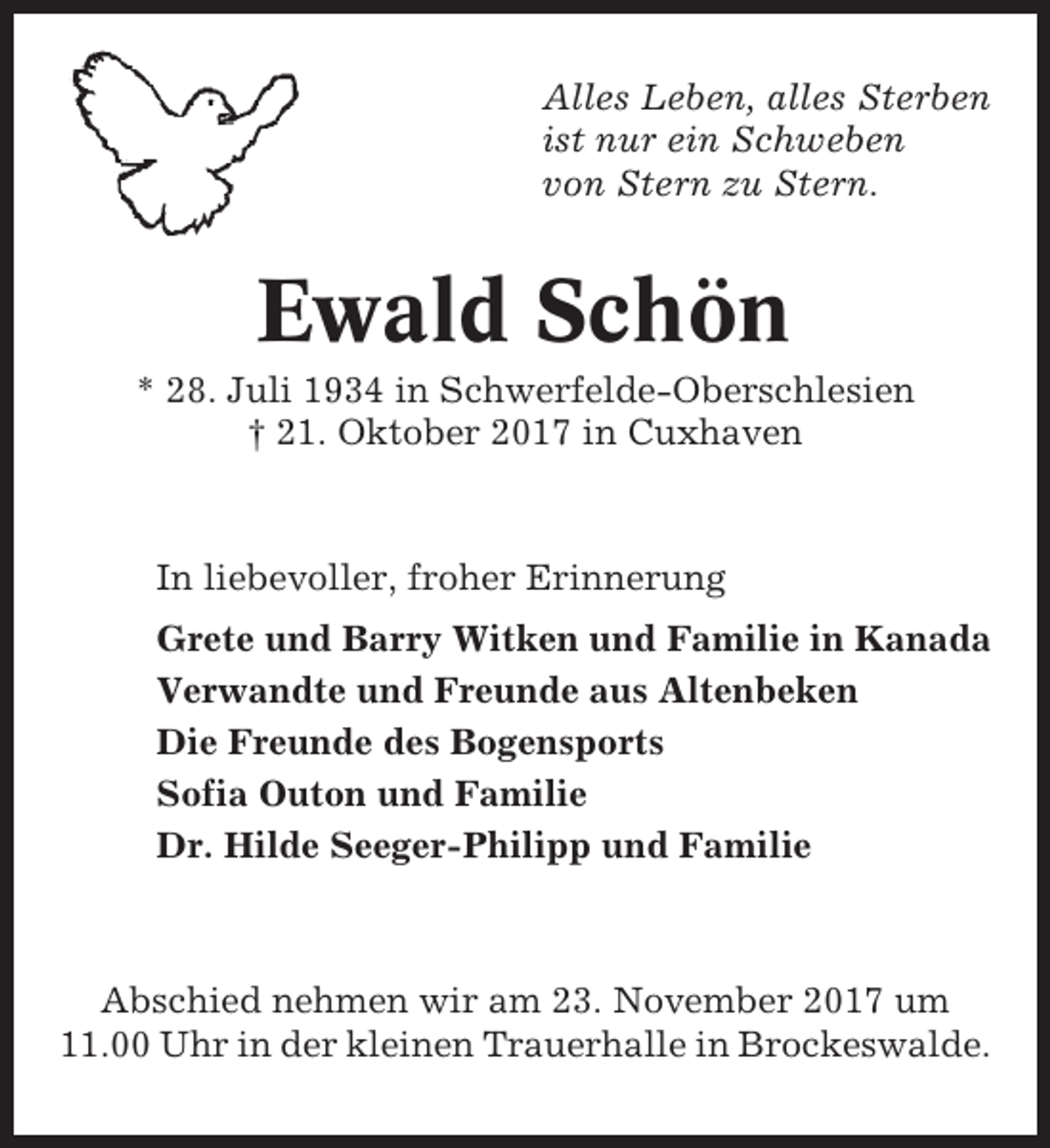 <p>Alles Leben, alles Sterben<br />ist nur ein Schweben<br />von Stern zu Stern.</p><p>Ewald Schön<br />* 28. Juli 1934 in Schwerfelde-Oberschlesien<br />† 21. Oktober 2017 in Cuxhaven</p><p>In liebevoller, froher Erinnerung<br />Grete und Barry Witken und Familie in Kanada<br />Verwandte und Freunde aus Altenbeken<br />Die Freunde des Bogensports<br />Sofia Outon und Familie<br />Dr. Hilde Seeger-Philipp und Familie</p><p>Abschied nehmen wir am 23. November 2017 um<br />11.00 Uhr in der kleinen Trauerhalle in Brockeswalde.</p>