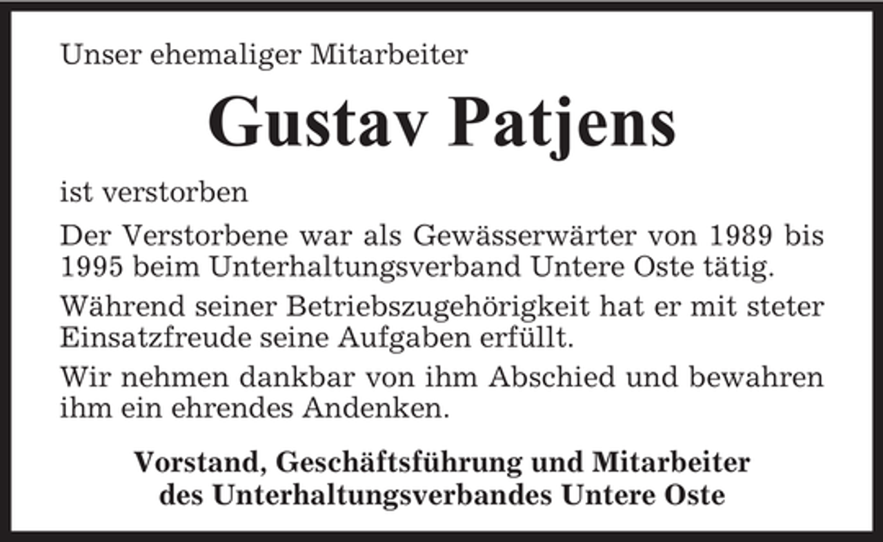 <p>Unser ehemaliger Mitarbeiter</p><p>Gustav Patjens<br />ist verstorben<br />Der Verstorbene war als Gewässerwärter von 1989 bis<br />1995 beim Unterhaltungsverband Untere Oste tätig.<br />Während seiner Betriebszugehörigkeit hat er mit steter<br />Einsatzfreude seine Aufgaben erfüllt.<br />Wir nehmen dankbar von ihm Abschied und bewahren<br />ihm ein ehrendes Andenken.<br />Vorstand, Geschäftsführung und Mitarbeiter<br />des Unterhaltungsverbandes Untere Oste</p>