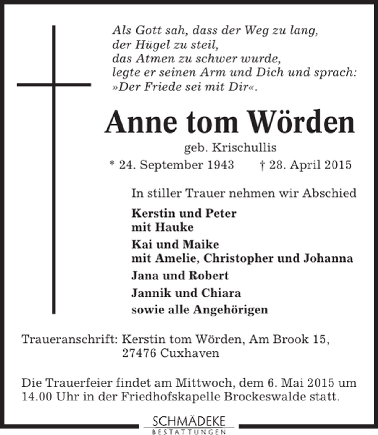 <p>Als Gott sah, dass der Weg zu lang,<br />der Hügel zu steil,<br />das Atmen zu schwer wurde,<br />legte er seinen Arm und Dich und sprach:<br />»Der Friede sei mit Dir«.</p><p>Anne tom Wörden<br />geb. Krischullis<br />* 24. September 1943<br />† 28. April 2015<br />In stiller Trauer nehmen wir Abschied<br />Kerstin und Peter<br />mit Hauke<br />Kai und Maike<br />mit Amelie, Christopher und Johanna<br />Jana und Robert<br />Jannik und Chiara<br />sowie alle Angehörigen<br />Traueranschrift: Kerstin tom Wörden, Am Brook 15,<br />27476 Cuxhaven<br />Die Trauerfeier findet am Mittwoch, dem 6. Mai 2015 um<br />14.00 Uhr in der Friedhofskapelle Brockeswalde statt.</p>