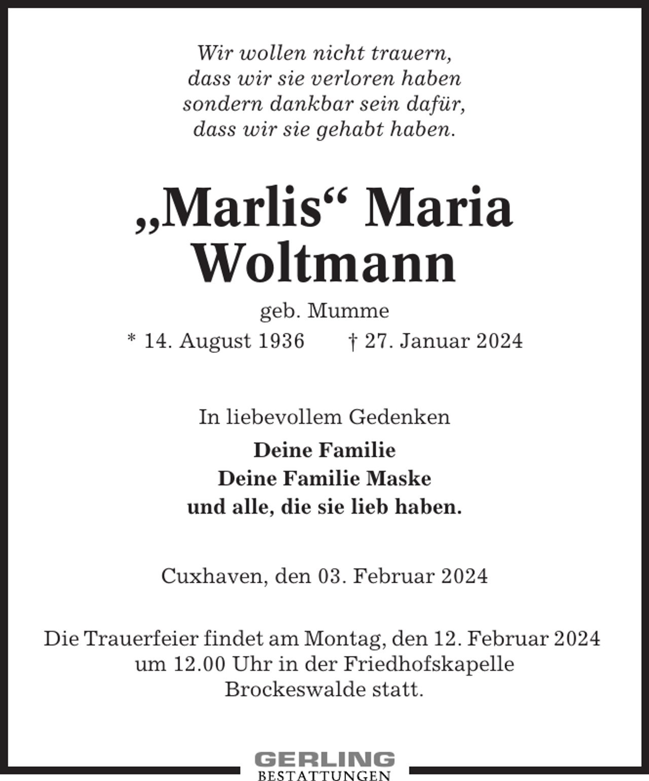 <p>Wir wollen nicht trauern,<br />dass wir sie verloren haben<br />sondern dankbar sein dafür,<br />dass wir sie gehabt haben.</p><p>„Marlis“ Maria<br />Woltmann<br />geb. Mumme<br />* 14. August 1936<br />† 27. Januar 2024</p><p>In liebevollem Gedenken<br />Deine Familie<br />Deine Familie Maske<br />und alle, die sie lieb haben.<br />Cuxhaven, den 03. Februar 2024<br />Die Trauerfeier findet am Montag, den 12. Februar 2024<br />um 12.00 Uhr in der Friedhofskapelle<br />Brockeswalde statt.</p>
